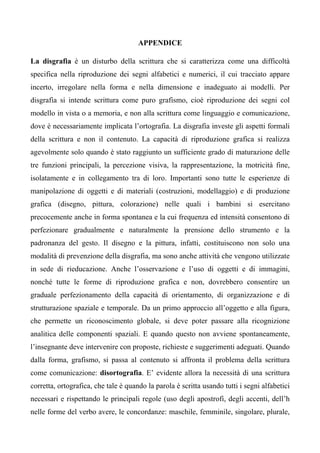 APPENDICE
La disgrafia è un disturbo della scrittura che si caratterizza come una difficoltà
specifica nella riproduzione dei segni alfabetici e numerici, il cui tracciato appare
incerto, irregolare nella forma e nella dimensione e inadeguato ai modelli. Per
disgrafia si intende scrittura come puro grafismo, cioè riproduzione dei segni col
modello in vista o a memoria, e non alla scrittura come linguaggio e comunicazione,
dove è necessariamente implicata l’ortografia. La disgrafia investe gli aspetti formali
della scrittura e non il contenuto. La capacità di riproduzione grafica si realizza
agevolmente solo quando è stato raggiunto un sufficiente grado di maturazione delle
tre funzioni principali, la percezione visiva, la rappresentazione, la motricità fine,
isolatamente e in collegamento tra di loro. Importanti sono tutte le esperienze di
manipolazione di oggetti e di materiali (costruzioni, modellaggio) e di produzione
grafica (disegno, pittura, colorazione) nelle quali i bambini si esercitano
precocemente anche in forma spontanea e la cui frequenza ed intensità consentono di
perfezionare gradualmente e naturalmente la prensione dello strumento e la
padronanza del gesto. Il disegno e la pittura, infatti, costituiscono non solo una
modalità di prevenzione della disgrafia, ma sono anche attività che vengono utilizzate
in sede di rieducazione. Anche l’osservazione e l’uso di oggetti e di immagini,
nonché tutte le forme di riproduzione grafica e non, dovrebbero consentire un
graduale perfezionamento della capacità di orientamento, di organizzazione e di
strutturazione spaziale e temporale. Da un primo approccio all’oggetto e alla figura,
che permette un riconoscimento globale, si deve poter passare alla ricognizione
analitica delle componenti spaziali. E quando questo non avviene spontaneamente,
l’insegnante deve intervenire con proposte, richieste e suggerimenti adeguati. Quando
dalla forma, grafismo, si passa al contenuto si affronta il problema della scrittura
come comunicazione: disortografia. E’ evidente allora la necessità di una scrittura
corretta, ortografica, che tale è quando la parola è scritta usando tutti i segni alfabetici
necessari e rispettando le principali regole (uso degli apostrofi, degli accenti, dell’h
nelle forme del verbo avere, le concordanze: maschile, femminile, singolare, plurale,
 