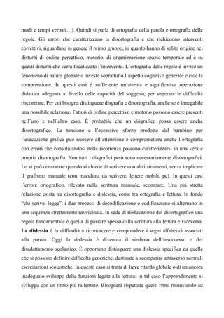 modi e tempi verbali…). Quindi si parla di ortografia della parola e ortografia delle
regole. Gli errori che caratterizzano la disortografia e che richiedono interventi
correttivi, riguardano in genere il primo gruppo, in quanto hanno di solito origine nei
disturbi di ordine percettivo, motorio, di organizzazione spazio temporale ed è su
questi disturbi che verrà focalizzato l’intervento. L’ortografia delle regole è invece un
fenomeno di natura globale e investe soprattutto l’aspetto cognitivo generale e cioè la
comprensione. In questi casi è sufficiente un’attenta e significativa operazione
didattica adeguata al livello delle capacità del soggetto, per superare le difficoltà
riscontrate. Per cui bisogna distinguere disgrafia e disortografia, anche se è innegabile
una possibile relazione. Fattori di ordine percettivo e motorio possono essere presenti
nell’uno e nell’altro caso. È probabile che un disgrafico possa essere anche
disortografico. La tensione e l’eccessivo sforzo prodotto dal bambino per
l’esecuzione grafica può nuocere all’attenzione e compromettere anche l’ortografia
con errori che consolidandosi nella ricorrenza possono caratterizzarsi in una vera e
propria disortografia. Non tutti i disgrafici però sono necessariamente disortografici.
Lo si può constatare quando si chiede di scrivere con altri strumenti, senza implicare
il grafismo manuale (con macchina da scrivere, lettere mobili, pc). In questi casi
l’errore ortografico, rilevato nella scrittura manuale, scompare. Una più stretta
relazione esista tra disortografia e dislessia, come tra ortografia e lettura. In fondo
“chi scrive, legge”; i due processi di decodificazione e codificazione si alternano in
una sequenza strettamente ravvicinata. In sede di rieducazione del disortografico una
regola fondamentale è quella di passare spesso dalla scrittura alla lettura e viceversa.
La dislessia è la difficoltà a riconoscere e comprendere i segni alfabetici associati
alla parola. Oggi la dislessia è divenuta il simbolo dell’insuccesso e del
disadattamento scolastico. È opportuno distinguere una dislessia specifica da quelle
che si possono definire difficoltà generiche, destinate a scomparire attraverso normali
esercitazioni scolastiche. In questo caso si tratta di lieve ritardo globale o di un ancora
inadeguato sviluppo delle funzioni legate alla lettura: in tal caso l’apprendimento si
sviluppa con un ritmo più rallentato. Bisognerà rispettare questi ritmi rinunciando ad
 