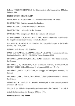Erikson, 1995ZUCCHERMAGLIO C., Gli apprendisti della lingua scritta, Il Mulino,
Bologna, 1991
BIBLIOGRAFIA DISCALCULIA
BIANCARDI, MARIANI, PIERETTI, La discalculia evolutiva, Ed. Angeli
BORTOLATO C., Calcolare a mente, Ed. Erickson
BORTOLATO C., La linea dei numeri, Ed. Erickson
BORTOLATO C., La linea del 20, Ed. Erickson
BORTOLATO C., Comprendere il testo dei problemi. Ed. Erickson
CANNIZZARO L., CROCIDI P., MAZZOLI P., Numeri: conoscenze e competenze.
Un progetto tra scuola dell’infanzia e scuola. Ed. Junior
GALVAN N., BIANCARDI A., Uno,due, dui. Una didattica per la discalculia,
Firenze,Libri Liberi, 2007
GIRELLI, Noi e i numeri, Ed. il Mulino
IANES D., LUCANGELI D.E MAMMARELLA I. C. (2010), Facciamo il punto su...
La discalculia (libro + DVD + CD-ROM), Trento, Erickson, 2010
LUCANGELI, CORNOLDI, BELLINA, ACMT –valutazione delle abilità di calcolo,
Ed. Erickson
LUCANGELI, D., TRESSOLDI, P., La discalculia evolutiva, in: PSICOLOGIA
CLINICA DELLO SVILUPPO, Anno V, n. 2, agosto 2001, pp. 147-167.
LUCANGELI, IANNITTI, VETTORE, Lo sviluppo dell’intelligenza numerica, Ed.
Carocci
LUCANGELI, POLI, MOLIN, DE CANDIA, L’intelligenza numerica (3 volumi),
Ed. Erickson
MENEGHINI R., LANCINI A., Percorsi didattici per la soluzione dei problemi
aritmetici, Ed. Vannini
SORESI, S., Le difficoltà di apprendimento in matematica, in: Cornoldi, C. (a c. di), I
disturbi dell’apprendimento, Bologna, Il Mulino 1991.
BIBLIOGRAFIA DISLESSIA
 