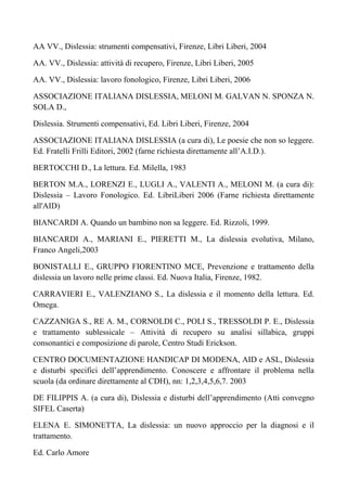 AA VV., Dislessia: strumenti compensativi, Firenze, Libri Liberi, 2004
AA. VV., Dislessia: attività di recupero, Firenze, Libri Liberi, 2005
AA. VV., Dislessia: lavoro fonologico, Firenze, Libri Liberi, 2006
ASSOCIAZIONE ITALIANA DISLESSIA, MELONI M. GALVAN N. SPONZA N.
SOLA D.,
Dislessia. Strumenti compensativi, Ed. Libri Liberi, Firenze, 2004
ASSOCIAZIONE ITALIANA DISLESSIA (a cura di), Le poesie che non so leggere.
Ed. Fratelli Frilli Editori, 2002 (farne richiesta direttamente all’A.I.D.).
BERTOCCHI D., La lettura. Ed. Milella, 1983
BERTON M.A., LORENZI E., LUGLI A., VALENTI A., MELONI M. (a cura di):
Dislessia – Lavoro Fonologico. Ed. LibriLiberi 2006 (Farne richiesta direttamente
all'AID)
BIANCARDI A. Quando un bambino non sa leggere. Ed. Rizzoli, 1999.
BIANCARDI A., MARIANI E., PIERETTI M., La dislessia evolutiva, Milano,
Franco Angeli,2003
BONISTALLI E., GRUPPO FIORENTINO MCE, Prevenzione e trattamento della
dislessia un lavoro nelle prime classi. Ed. Nuova Italia, Firenze, 1982.
CARRAVIERI E., VALENZIANO S., La dislessia e il momento della lettura. Ed.
Omega.
CAZZANIGA S., RE A. M., CORNOLDI C., POLI S., TRESSOLDI P. E., Dislessia
e trattamento sublessicale – Attività di recupero su analisi sillabica, gruppi
consonantici e composizione di parole, Centro Studi Erickson.
CENTRO DOCUMENTAZIONE HANDICAP DI MODENA, AID e ASL, Dislessia
e disturbi specifici dell’apprendimento. Conoscere e affrontare il problema nella
scuola (da ordinare direttamente al CDH), nn: 1,2,3,4,5,6,7. 2003
DE FILIPPIS A. (a cura di), Dislessia e disturbi dell’apprendimento (Atti convegno
SIFEL Caserta)
ELENA E. SIMONETTA, La dislessia: un nuovo approccio per la diagnosi e il
trattamento.
Ed. Carlo Amore
 
