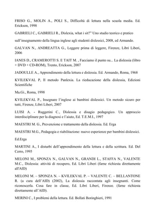 FRISO G., MOLIN A., POLI S., Difficoltà di lettura nella scuola media. Ed.
Erickson, 1998
GABRIELI C., GABRIELI R., Dislexia, what i sit?” Uno studio teorico e pratico
sull’insegnamento della lingua inglese agli studenti dislessici, 2008, ed Armando.
GALVAN N., ANDREATTA G., Leggere prima di leggere, Firenze, Libri Liberi,
2006
IANES D., CRAMEROTTI S. E TAIT M. , Facciamo il punto su... La dislessia (libro
+ DVD + CD-ROM), Trento, Erickson, 2007
JADOULLE A., Apprendimento della lettura e dislessia. Ed. Armando, Roma, 1968
KVILEKVAL P, Il metodo Panlexia. La rieducazione della dislessia, Edizioni
Scientifiche
Ma.Gi., Roma, 1998
KVILEKVAL P., Insegnare l’inglese ai bambini dislessici. Un metodo sicuro per
tutti, Firenze, Libri Liberi, 2007
LUISI A. - Ruggerini C., Dislessia e disagio pedagogico. Un approccio
interdisciplinare per la diagnosi e l’aiuto, Ed. T.E.M.I., 1997
MAESTRI M. G., Prevenzione e trattamento della dislessia. Ed. Erga
MAESTRI M.G., Pedagogia e riabilitazione: nuove esperienze per bambini dislessici.
Ed.Erga
MARTINI A., I disturbi dell’apprendimento della lettura e della scrittura. Ed. Del
Cerro, 1995
MELONI M., SPONZA N., GALVAN N., GRANDI L., STAFFA N., VALENTE
M.C., Dislessia: attività di recupero, Ed. Libri Liberi (farne richiesta direttamente
all'AID)
MELONI M. – SPONZA N. – KVILEKVAL P. – VALENTE C. – BELLANTONE
R. (a cura dell’AID) (2002), La dislessia raccontata agli insegnanti. Come
riconoscerla. Cosa fare in classe, Ed. Libri Liberi, Firenze. (farne richiesta
direttamente all’AID).
MERINI C., I problemi della lettura. Ed. Bollati Boringhieri, 1991
 