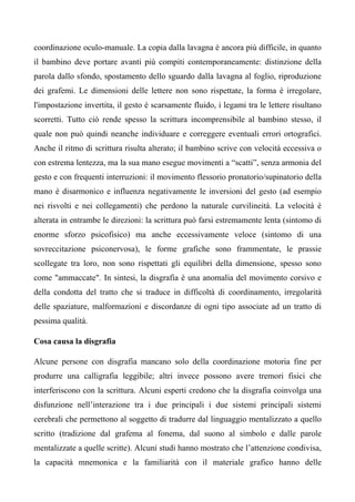 coordinazione oculo-manuale. La copia dalla lavagna è ancora più difficile, in quanto
il bambino deve portare avanti più compiti contemporaneamente: distinzione della
parola dallo sfondo, spostamento dello sguardo dalla lavagna al foglio, riproduzione
dei grafemi. Le dimensioni delle lettere non sono rispettate, la forma è irregolare,
l'impostazione invertita, il gesto è scarsamente fluido, i legami tra le lettere risultano
scorretti. Tutto ciò rende spesso la scrittura incomprensibile al bambino stesso, il
quale non può quindi neanche individuare e correggere eventuali errori ortografici.
Anche il ritmo di scrittura risulta alterato; il bambino scrive con velocità eccessiva o
con estrema lentezza, ma la sua mano esegue movimenti a “scatti”, senza armonia del
gesto e con frequenti interruzioni: il movimento flessorio pronatorio/supinatorio della
mano è disarmonico e influenza negativamente le inversioni del gesto (ad esempio
nei risvolti e nei collegamenti) che perdono la naturale curvilineità. La velocità è
alterata in entrambe le direzioni: la scrittura può farsi estremamente lenta (sintomo di
enorme sforzo psicofisico) ma anche eccessivamente veloce (sintomo di una
sovreccitazione psiconervosa), le forme grafiche sono frammentate, le prassie
scollegate tra loro, non sono rispettati gli equilibri della dimensione, spesso sono
come "ammaccate". In sintesi, la disgrafia è una anomalia del movimento corsivo e
della condotta del tratto che si traduce in difficoltà di coordinamento, irregolarità
delle spaziature, malformazioni e discordanze di ogni tipo associate ad un tratto di
pessima qualità.
Cosa causa la disgrafia
Alcune persone con disgrafia mancano solo della coordinazione motoria fine per
produrre una calligrafia leggibile; altri invece possono avere tremori fisici che
interferiscono con la scrittura. Alcuni esperti credono che la disgrafia coinvolga una
disfunzione nell’interazione tra i due principali i due sistemi principali sistemi
cerebrali che permettono al soggetto di tradurre dal linguaggio mentalizzato a quello
scritto (tradizione dal grafema al fonema, dal suono al simbolo e dalle parole
mentalizzate a quelle scritte). Alcuni studi hanno mostrato che l’attenzione condivisa,
la capacità mnemonica e la familiarità con il materiale grafico hanno delle
 