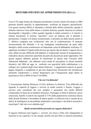 DISTURBI SPECIFICI DI APPRENDIMENTO (D.S.A.)
Circa il 3% degli alunni che frequenta attualmente il nostro istituto (26 alunni su 900)
presenta disturbi specifici di apprendimento, certificati da diagnosi specialistiche.
Con questo termine (DSA) si intendono i disturbi delle abilità scolastiche: quando il
disturbo interessa l’area della lettura si chiama dislessia, quando interessa la scrittura
disortografia e disgrafia e infine quando riguarda il codice numerico e il calcolo si
chiama discalculia. Il termine “specifico” serve ad indicare che il disturbo è
permanente, l’origine è di natura costituzionale, si presenta sin dalla nascita anche se
l’ effettiva comparsa può evidenziarsi solo con la scolarizzazione. Il mancato
riconoscimento del disturbo e la sua inadeguata considerazione da parte della
famiglia e della scuola costituiscono un’importante causa di abbandono scolastico. E’
opportuno ricordare il rispetto della privacy per questo tipo di alunni. I ragazzi che ne
sono affetti trovano difficoltà nell’adattarsi ai tradizionali sistemi di insegnamento e
richiedono alcune attenzioni specifiche da parte dei docenti per poter apprendere. Per
questa ragione abbiamo pensato di sintetizzare in questa nota l’insieme delle
indicazioni didattiche che abbiamo avuto modo di raccogliere in alcuni momenti
formativi, dal 2004 ad oggi, in confronti con specialisti della riabilitazione e in
colloqui con i genitori degli stessi alunni dislessici. I suggerimenti espressi in queste
pagine integrano e completano le già note disposizioni ministeriali che introducono
strumenti compensativi e misure dispensative per l’integrazione degli alunni in
questione.(v.Prot.n.4099/A/4 del 5-10-2004).
Che cos’è la dislessia?
L’Associazione Italiana Dislessici (A.I.D.) definisce la dislessia “Una difficoltà che
riguarda la capacità di leggere e scrivere in modo corretto e fluente. Leggere e
scrivere sono considerati atti così semplici e automatici che risulta difficile
comprendere la fatica di un bambino dislessico. Purtroppo in Italia la dislessia è poco
conosciuta, benché si calcoli che riguardi il 3-4% della popolazione scolastica (fascia
della Scuola Primaria e Secondaria di primo grado). La dislessia non è causata da un
deficit di intelligenza né da problemi ambientali o psicologici o da deficit sensoriali o
neurologici” (dal sito www.aiditalia.org)”
Quali caratteristiche presenta un ragazzo dislessico?
Il ragazzo dislessico può leggere e scrivere, ma riesce a farlo solo impegnando al
massimo le sue capacità e le sue energie, poiché non può farlo in maniera automatica
 