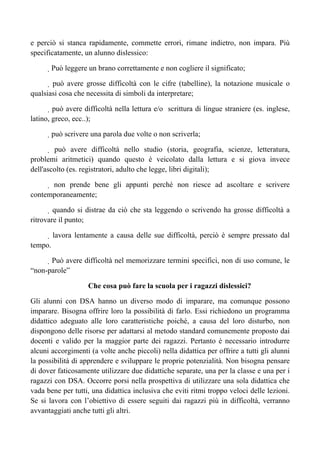 e perciò si stanca rapidamente, commette errori, rimane indietro, non impara. Più
specificatamente, un alunno dislessico:
 Può leggere un brano correttamente e non cogliere il significato;
 può avere grosse difficoltà con le cifre (tabelline), la notazione musicale o
qualsiasi cosa che necessita di simboli da interpretare;
 può avere difficoltà nella lettura e/o scrittura di lingue straniere (es. inglese,
latino, greco, ecc..);
 può scrivere una parola due volte o non scriverla;
 può avere difficoltà nello studio (storia, geografia, scienze, letteratura,
problemi aritmetici) quando questo è veicolato dalla lettura e si giova invece
dell'ascolto (es. registratori, adulto che legge, libri digitali);
 non prende bene gli appunti perché non riesce ad ascoltare e scrivere
contemporaneamente;
 quando si distrae da ciò che sta leggendo o scrivendo ha grosse difficoltà a
ritrovare il punto;
 lavora lentamente a causa delle sue difficoltà, perciò è sempre pressato dal
tempo.
 Può avere difficoltà nel memorizzare termini specifici, non di uso comune, le
“non-parole”
Che cosa può fare la scuola per i ragazzi dislessici?
Gli alunni con DSA hanno un diverso modo di imparare, ma comunque possono
imparare. Bisogna offrire loro la possibilità di farlo. Essi richiedono un programma
didattico adeguato alle loro caratteristiche poiché, a causa del loro disturbo, non
dispongono delle risorse per adattarsi al metodo standard comunemente proposto dai
docenti e valido per la maggior parte dei ragazzi. Pertanto è necessario introdurre
alcuni accorgimenti (a volte anche piccoli) nella didattica per offrire a tutti gli alunni
la possibilità di apprendere e sviluppare le proprie potenzialità. Non bisogna pensare
di dover faticosamente utilizzare due didattiche separate, una per la classe e una per i
ragazzi con DSA. Occorre porsi nella prospettiva di utilizzare una sola didattica che
vada bene per tutti, una didattica inclusiva che eviti ritmi troppo veloci delle lezioni.
Se si lavora con l’obiettivo di essere seguiti dai ragazzi più in difficoltà, verranno
avvantaggiati anche tutti gli altri.
 