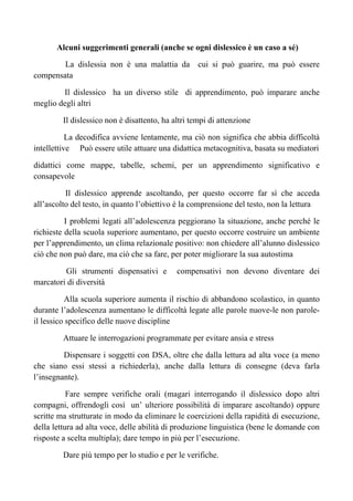 Alcuni suggerimenti generali (anche se ogni dislessico è un caso a sé)
La dislessia non è una malattia da cui si può guarire, ma può essere
compensata
Il dislessico ha un diverso stile di apprendimento, può imparare anche
meglio degli altri
Il dislessico non è disattento, ha altri tempi di attenzione
La decodifica avviene lentamente, ma ciò non significa che abbia difficoltà
intellettive Può essere utile attuare una didattica metacognitiva, basata su mediatori
didattici come mappe, tabelle, schemi, per un apprendimento significativo e
consapevole
Il dislessico apprende ascoltando, per questo occorre far sì che acceda
all’ascolto del testo, in quanto l’obiettivo è la comprensione del testo, non la lettura
I problemi legati all’adolescenza peggiorano la situazione, anche perché le
richieste della scuola superiore aumentano, per questo occorre costruire un ambiente
per l’apprendimento, un clima relazionale positivo: non chiedere all’alunno dislessico
ciò che non può dare, ma ciò che sa fare, per poter migliorare la sua autostima
Gli strumenti dispensativi e compensativi non devono diventare dei
marcatori di diversità
Alla scuola superiore aumenta il rischio di abbandono scolastico, in quanto
durante l’adolescenza aumentano le difficoltà legate alle parole nuove-le non parole-
il lessico specifico delle nuove discipline
Attuare le interrogazioni programmate per evitare ansia e stress
Dispensare i soggetti con DSA, oltre che dalla lettura ad alta voce (a meno
che siano essi stessi a richiederla), anche dalla lettura di consegne (deva farla
l’insegnante).
Fare sempre verifiche orali (magari interrogando il dislessico dopo altri
compagni, offrendogli così un’ ulteriore possibilità di imparare ascoltando) oppure
scritte ma strutturate in modo da eliminare le coercizioni della rapidità di esecuzione,
della lettura ad alta voce, delle abilità di produzione linguistica (bene le domande con
risposte a scelta multipla); dare tempo in più per l’esecuzione.
Dare più tempo per lo studio e per le verifiche.
 