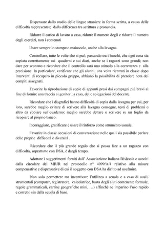 Dispensare dallo studio delle lingue straniere in forma scritta, a causa delle
difficoltà rappresentate dalla differenza tra scrittura e pronuncia.
Ridurre il carico di lavoro a casa, ridurre il numero degli e ridurre il numero
degli esercizi, non i contenuti
Usare sempre lo stampato maiuscolo, anche alla lavagna.
Controllare, tutte le volte che si può, passando tra i banchi, che ogni cosa sia
copiata correttamente sui quaderni e sui diari, anche se i ragazzi sono grandi; non
dare per scontato e ricordare che il controllo sarà uno stimolo alla correttezza e alla
precisione. In particolare, verificare che gli alunni, una volta rientrati in classe dopo
interventi di recupero in piccolo gruppo, abbiano la possibilità di prendere nota dei
compiti assegnati.
Favorire la riproduzione di copie di appunti presi dai compagni più bravi al
fine di fornire una traccia ai genitori, a casa, delle spiegazioni del docente.
Ricordare che i disgrafici hanno difficoltà di copia dalla lavagna per cui, per
loro, sarebbe meglio evitare di scrivere alla lavagna consegne, testi di problemi o
altro da copiare sul quaderno: meglio sarebbe dettare o scrivere su un foglio da
ricopiare al proprio banco.
Incoraggiare, gratificare e usare il rinforzo come strumento usuale.
Favorire in classe occasioni di conversazione nelle quali sia possibile parlare
delle proprie difficoltà e diversità .
Ricordare che il più grande regalo che si possa fare a un ragazzo con
difficoltà, soprattutto con DSA, è dargli tempo.
Adottare i suggerimenti forniti dall’ Associazione Italiana Dislessia e accolti
dalla circolare del MIUR nel protocollo n° 4099/A/4 relativo alla misure
compensative e dispensative di cui il soggetto con DSA ha diritto ad usufruire.
Non solo permettere ma incentivare l’utilizzo a scuola e a casa di ausili
strumentali (computer, registratore, calcolatrice, busta degli aiuti contenente formule,
regole grammaticali, cartine geografiche mini, …) affinchè ne imparino l’uso rapido
e corretto sin dalla scuola di base.
 