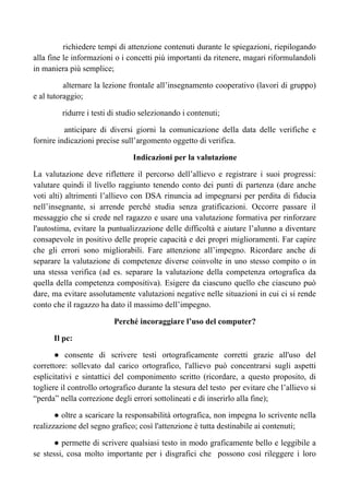 richiedere tempi di attenzione contenuti durante le spiegazioni, riepilogando
alla fine le informazioni o i concetti più importanti da ritenere, magari riformulandoli
in maniera più semplice;
alternare la lezione frontale all’insegnamento cooperativo (lavori di gruppo)
e al tutoraggio;
ridurre i testi di studio selezionando i contenuti;
anticipare di diversi giorni la comunicazione della data delle verifiche e
fornire indicazioni precise sull’argomento oggetto di verifica.
Indicazioni per la valutazione
La valutazione deve riflettere il percorso dell’allievo e registrare i suoi progressi:
valutare quindi il livello raggiunto tenendo conto dei punti di partenza (dare anche
voti alti) altrimenti l’allievo con DSA rinuncia ad impegnarsi per perdita di fiducia
nell’insegnante, si arrende perché studia senza gratificazioni. Occorre passare il
messaggio che si crede nel ragazzo e usare una valutazione formativa per rinforzare
l'autostima, evitare la puntualizzazione delle difficoltà e aiutare l’alunno a diventare
consapevole in positivo delle proprie capacità e dei propri miglioramenti. Far capire
che gli errori sono migliorabili. Fare attenzione all’impegno. Ricordare anche di
separare la valutazione di competenze diverse coinvolte in uno stesso compito o in
una stessa verifica (ad es. separare la valutazione della competenza ortografica da
quella della competenza compositiva). Esigere da ciascuno quello che ciascuno può
dare, ma evitare assolutamente valutazioni negative nelle situazioni in cui ci si rende
conto che il ragazzo ha dato il massimo dell’impegno.
Perché incoraggiare l’uso del computer?
Il pc:
● consente di scrivere testi ortograficamente corretti grazie all'uso del
correttore: sollevato dal carico ortografico, l'allievo può concentrarsi sugli aspetti
esplicitativi e sintattici del componimento scritto (ricordare, a questo proposito, di
togliere il controllo ortografico durante la stesura del testo per evitare che l’allievo si
“perda” nella correzione degli errori sottolineati e di inserirlo alla fine);
● oltre a scaricare la responsabilità ortografica, non impegna lo scrivente nella
realizzazione del segno grafico; così l'attenzione è tutta destinabile ai contenuti;
● permette di scrivere qualsiasi testo in modo graficamente bello e leggibile a
se stessi, cosa molto importante per i disgrafici che possono così rileggere i loro
 
