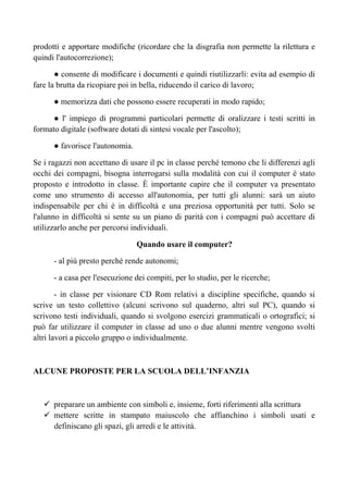 prodotti e apportare modifiche (ricordare che la disgrafia non permette la rilettura e
quindi l'autocorrezione);
● consente di modificare i documenti e quindi riutilizzarli: evita ad esempio di
fare la brutta da ricopiare poi in bella, riducendo il carico di lavoro;
● memorizza dati che possono essere recuperati in modo rapido;
● l' impiego di programmi particolari permette di oralizzare i testi scritti in
formato digitale (software dotati di sintesi vocale per l'ascolto);
● favorisce l'autonomia.
Se i ragazzi non accettano di usare il pc in classe perché temono che li differenzi agli
occhi dei compagni, bisogna interrogarsi sulla modalità con cui il computer è stato
proposto e introdotto in classe. È importante capire che il computer va presentato
come uno strumento di accesso all'autonomia, per tutti gli alunni: sarà un aiuto
indispensabile per chi è in difficoltà e una preziosa opportunità per tutti. Solo se
l'alunno in difficoltà si sente su un piano di parità con i compagni può accettare di
utilizzarlo anche per percorsi individuali.
Quando usare il computer?
- al più presto perché rende autonomi;
- a casa per l'esecuzione dei compiti, per lo studio, per le ricerche;
- in classe per visionare CD Rom relativi a discipline specifiche, quando si
scrive un testo collettivo (alcuni scrivono sul quaderno, altri sul PC), quando si
scrivono testi individuali, quando si svolgono esercizi grammaticali o ortografici; si
può far utilizzare il computer in classe ad uno o due alunni mentre vengono svolti
altri lavori a piccolo gruppo o individualmente.
ALCUNE PROPOSTE PER LA SCUOLA DELL’INFANZIA
preparare un ambiente con simboli e, insieme, forti riferimenti alla scrittura
mettere scritte in stampato maiuscolo che affianchino i simboli usati e
definiscano gli spazi, gli arredi e le attività.
 