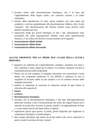 lavorare molto sulla discriminazione fonologica, che è la base per
l’apprendimento della lingua scritta, con scansioni corrette e in modo
sistematico.
iniziare dalla riproduzione di ritmi, prima semplici, poi man mano più
complessi, e arrivare gradualmente alla discriminazione sillabica, che è la più
“naturale”, alla discriminazione del fonema iniziale senza porselo come
obiettivo assoluto per tutti.
organizzare tempi per giochi fonologici di tutti i tipi, naturalmente orali,
ricordando che, nella segmentazione sillabica come nella segmentazione
fonetica, c’è un ordine che facilita il riconoscimento, ed il seguente:
riconoscimento sillaba iniziale
riconoscimento sillaba finale
riconoscimento sillaba intermedia
ALCUNE PROPOSTE PER LE PRIME DUE CLASSI DELLA SCUOLA
PRIMARIA
preparare un ambiente per l’apprendimento: calendari, cartelloni con nomi e
foto, cartelloni a tema, angoli per la lettura e la scrittura, strumenti vari per la
concettualizzazione delle temporalità.
Partire con un solo carattere, lo stampato maiuscolo; non conosciamo i nostri
alunni, ma certamente renderemo la vita difficile a qualcuno di essi se
scegliamo di lavorare subito su più caratteri o su un carattere diverso dallo
stampato maiuscolo.
mettersi in condizioni di conoscere la situazione inziale di ogni alunno in
relazione alle capacità di:
lettura
scrittura
discriminazione fonologica
ricordare che la discriminazione fonologica è alla base dell’apprendimento
della letto scrittura, e che il riconoscimento dei suoni, dei singoli fonemi non è
naturale; la scuola deve lavorare su questo, perché è un apprendimento di base
e ci sono alunni cha da soli fanno fatica a coglierli.
organizzare perciò ogni giorno, in prima, giochi linguistici per migliorare la
competenza fonologica e metafonologica
dare sempre riferimenti agli alunni sia di tipo uditivo che visivo; attrezzare le
pareti, sia per la scrittura che per i numeri
 