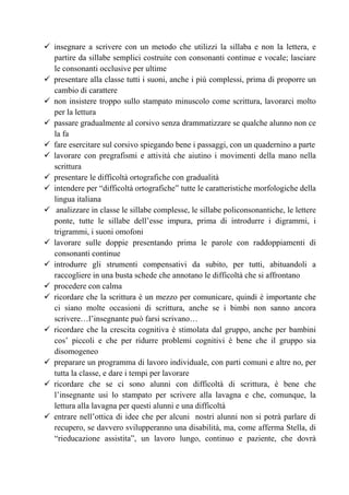 insegnare a scrivere con un metodo che utilizzi la sillaba e non la lettera, e
partire da sillabe semplici costruite con consonanti continue e vocale; lasciare
le consonanti occlusive per ultime
presentare alla classe tutti i suoni, anche i più complessi, prima di proporre un
cambio di carattere
non insistere troppo sullo stampato minuscolo come scrittura, lavorarci molto
per la lettura
passare gradualmente al corsivo senza drammatizzare se qualche alunno non ce
la fa
fare esercitare sul corsivo spiegando bene i passaggi, con un quadernino a parte
lavorare con pregrafismi e attività che aiutino i movimenti della mano nella
scrittura
presentare le difficoltà ortografiche con gradualità
intendere per “difficoltà ortografiche” tutte le caratteristiche morfologiche della
lingua italiana
analizzare in classe le sillabe complesse, le sillabe policonsonantiche, le lettere
ponte, tutte le sillabe dell’esse impura, prima di introdurre i digrammi, i
trigrammi, i suoni omofoni
lavorare sulle doppie presentando prima le parole con raddoppiamenti di
consonanti continue
introdurre gli strumenti compensativi da subito, per tutti, abituandoli a
raccogliere in una busta schede che annotano le difficoltà che si affrontano
procedere con calma
ricordare che la scrittura è un mezzo per comunicare, quindi è importante che
ci siano molte occasioni di scrittura, anche se i bimbi non sanno ancora
scrivere…l’insegnante può farsi scrivano…
ricordare che la crescita cognitiva è stimolata dal gruppo, anche per bambini
cos’ piccoli e che per ridurre problemi cognitivi è bene che il gruppo sia
disomogeneo
preparare un programma di lavoro individuale, con parti comuni e altre no, per
tutta la classe, e dare i tempi per lavorare
ricordare che se ci sono alunni con difficoltà di scrittura, è bene che
l’insegnante usi lo stampato per scrivere alla lavagna e che, comunque, la
lettura alla lavagna per questi alunni e una difficoltà
entrare nell’ottica di idee che per alcuni nostri alunni non si potrà parlare di
recupero, se davvero svilupperanno una disabilità, ma, come afferma Stella, di
“rieducazione assistita”, un lavoro lungo, continuo e paziente, che dovrà
 