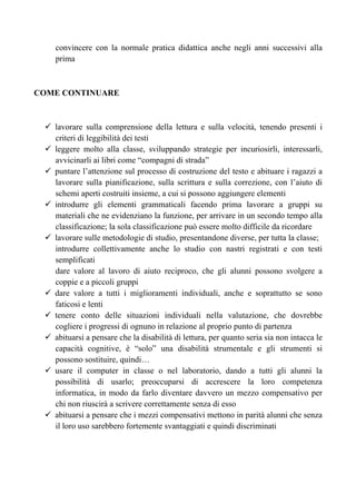 convincere con la normale pratica didattica anche negli anni successivi alla
prima
COME CONTINUARE
lavorare sulla comprensione della lettura e sulla velocità, tenendo presenti i
criteri di leggibilità dei testi
leggere molto alla classe, sviluppando strategie per incuriosirli, interessarli,
avvicinarli ai libri come “compagni di strada”
puntare l’attenzione sul processo di costruzione del testo e abituare i ragazzi a
lavorare sulla pianificazione, sulla scrittura e sulla correzione, con l’aiuto di
schemi aperti costruiti insieme, a cui si possono aggiungere elementi
introdurre gli elementi grammaticali facendo prima lavorare a gruppi su
materiali che ne evidenziano la funzione, per arrivare in un secondo tempo alla
classificazione; la sola classificazione può essere molto difficile da ricordare
lavorare sulle metodologie di studio, presentandone diverse, per tutta la classe;
introdurre collettivamente anche lo studio con nastri registrati e con testi
semplificati
dare valore al lavoro di aiuto reciproco, che gli alunni possono svolgere a
coppie e a piccoli gruppi
dare valore a tutti i miglioramenti individuali, anche e soprattutto se sono
faticosi e lenti
tenere conto delle situazioni individuali nella valutazione, che dovrebbe
cogliere i progressi di ognuno in relazione al proprio punto di partenza
abituarsi a pensare che la disabilità di lettura, per quanto seria sia non intacca le
capacità cognitive, è “solo” una disabilità strumentale e gli strumenti si
possono sostituire, quindi…
usare il computer in classe o nel laboratorio, dando a tutti gli alunni la
possibilità di usarlo; preoccuparsi di accrescere la loro competenza
informatica, in modo da farlo diventare davvero un mezzo compensativo per
chi non riuscirà a scrivere correttamente senza di esso
abituarsi a pensare che i mezzi compensativi mettono in parità alunni che senza
il loro uso sarebbero fortemente svantaggiati e quindi discriminati
 