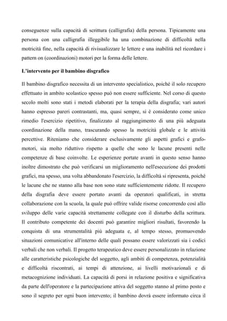 conseguenze sulla capacità di scrittura (calligrafia) della persona. Tipicamente una
persona con una calligrafia illeggibile ha una combinazione di difficoltà nella
motricità fine, nella capacità di rivisualizzare le lettere e una inabilità nel ricordare i
pattern on (coordinazioni) motori per la forma delle lettere.
L’intervento per il bambino disgrafico
Il bambino disgrafico necessita di un intervento specialistico, poiché il solo recupero
effettuato in ambito scolastico spesso può non essere sufficiente. Nel corso di questo
secolo molti sono stati i metodi elaborati per la terapia della disgrafia; vari autori
hanno espresso pareri contrastanti, ma, quasi sempre, si è considerato come unico
rimedio l'esercizio ripetitivo, finalizzato al raggiungimento di una più adeguata
coordinazione della mano, trascurando spesso la motricità globale e le attività
percettive. Riteniamo che considerare esclusivamente gli aspetti grafici e grafo-
motori, sia molto riduttivo rispetto a quelle che sono le lacune presenti nelle
competenze di base coinvolte. Le esperienze portate avanti in questo senso hanno
inoltre dimostrato che può verificarsi un miglioramento nell'esecuzione dei prodotti
grafici, ma spesso, una volta abbandonato l'esercizio, la difficoltà si ripresenta, poiché
le lacune che ne stanno alla base non sono state sufficientemente ridotte. Il recupero
della disgrafia deve essere portato avanti da operatori qualificati, in stretta
collaborazione con la scuola, la quale può offrire valide risorse concorrendo così allo
sviluppo delle varie capacità strettamente collegate con il disturbo della scrittura.
Il contributo competente dei docenti può garantire migliori risultati, favorendo la
conquista di una strumentalità più adeguata e, al tempo stesso, promuovendo
situazioni comunicative all'interno delle quali possano essere valorizzati sia i codici
verbali che non verbali. Il progetto terapeutico deve essere personalizzato in relazione
alle caratteristiche psicologiche del soggetto, agli ambiti di competenza, potenzialità
e difficoltà riscontrati, ai tempi di attenzione, ai livelli motivazionali e di
metacognizione individuati. La capacità di porsi in relazione positiva e significativa
da parte dell'operatore e la partecipazione attiva del soggetto stanno al primo posto e
sono il segreto per ogni buon intervento; il bambino dovrà essere informato circa il
 