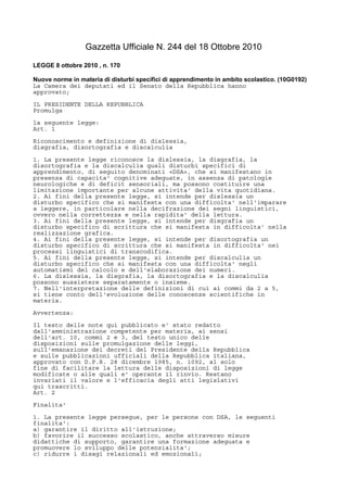 Gazzetta Ufficiale N. 244 del 18 Ottobre 2010
LEGGE 8 ottobre 2010 , n. 170
Nuove norme in materia di disturbi specifici di apprendimento in ambito scolastico. (10G0192)
La Camera dei deputati ed il Senato della Repubblica hanno
approvato;
IL PRESIDENTE DELLA REPUBBLICA
Promulga
la seguente legge:
Art. 1
Riconoscimento e definizione di dislessia,
disgrafia, disortografia e discalculia
1. La presente legge riconosce la dislessia, la disgrafia, la
disortografia e la discalculia quali disturbi specifici di
apprendimento, di seguito denominati «DSA», che si manifestano in
presenza di capacita' cognitive adeguate, in assenza di patologie
neurologiche e di deficit sensoriali, ma possono costituire una
limitazione importante per alcune attivita' della vita quotidiana.
2. Ai fini della presente legge, si intende per dislessia un
disturbo specifico che si manifesta con una difficolta' nell'imparare
a leggere, in particolare nella decifrazione dei segni linguistici,
ovvero nella correttezza e nella rapidita' della lettura.
3. Ai fini della presente legge, si intende per disgrafia un
disturbo specifico di scrittura che si manifesta in difficolta' nella
realizzazione grafica.
4. Ai fini della presente legge, si intende per disortografia un
disturbo specifico di scrittura che si manifesta in difficolta' nei
processi linguistici di transcodifica.
5. Ai fini della presente legge, si intende per discalculia un
disturbo specifico che si manifesta con una difficolta' negli
automatismi del calcolo e dell'elaborazione dei numeri.
6. La dislessia, la disgrafia, la disortografia e la discalculia
possono sussistere separatamente o insieme.
7. Nell'interpretazione delle definizioni di cui ai commi da 2 a 5,
si tiene conto dell'evoluzione delle conoscenze scientifiche in
materia.
Avvertenza:
Il testo delle note qui pubblicato e' stato redatto
dall'amministrazione competente per materia, ai sensi
dell'art. 10, commi 2 e 3, del testo unico delle
disposizioni sulle promulgazione delle leggi,
sull'emanazione dei decreti del Presidente della Repubblica
e sulle pubblicazioni ufficiali della Repubblica italiana,
approvato con D.P.R. 28 dicembre 1985, n. 1092, al solo
fine di facilitare la lettura delle disposizioni di legge
modificate o alle quali e' operante il rinvio. Restano
invariati il valore e l'efficacia degli atti legislativi
qui trascritti.
Art. 2
Finalita'
1. La presente legge persegue, per le persone con DSA, le seguenti
finalita':
a) garantire il diritto all'istruzione;
b) favorire il successo scolastico, anche attraverso misure
didattiche di supporto, garantire una formazione adeguata e
promuovere lo sviluppo delle potenzialita';
c) ridurre i disagi relazionali ed emozionali;
 