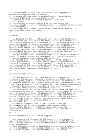 d) adottare forme di verifica e di valutazione adeguate alle
necessita' formative degli studenti;
e) preparare gli insegnanti e sensibilizzare i genitori nei
confronti delle problematiche legate ai DSA;
f) favorire la diagnosi precoce e percorsi didattici
riabilitativi;
g) incrementare la comunicazione e la collaborazione tra
famiglia, scuola e servizi sanitari durante il percorso di istruzione
e di formazione;
h) assicurare eguali opportunita' di sviluppo delle capacita' in
ambito sociale e professionale.
Art. 3
Diagnosi
1. La diagnosi dei DSA e' effettuata nell'ambito dei trattamenti
specialistici gia' assicurati dal Servizio sanitario nazionale a
legislazione vigente ed e' comunicata dalla famiglia alla scuola di
appartenenza dello studente. Le regioni nel cui territorio non sia
possibile effettuare la diagnosi nell'ambito dei trattamenti
specialistici erogati dal Servizio sanitario nazionale possono
prevedere, nei limiti delle risorse umane, strumentali e finanziarie
disponibili a legislazione vigente, che la medesima diagnosi sia
effettuata da specialisti o strutture accreditate.
2. Per gli studenti che, nonostante adeguate attivita' di recupero
didattico mirato, presentano persistenti difficolta', la scuola
trasmette apposita comunicazione alla famiglia.
3. E' compito delle scuole di ogni ordine e grado, comprese le
scuole dell'infanzia, attivare, previa apposita comunicazione alle
famiglie interessate, interventi tempestivi, idonei ad individuare i
casi sospetti di DSA degli studenti, sulla base dei protocolli
regionali di cui all'articolo 7, comma 1. L'esito di tali attivita'
non costituisce, comunque, una diagnosi di DSA.
Art. 4
Formazione nella scuola
1. Per gli anni 2010 e 2011, nell'ambito dei programmi di
formazione del personale docente e dirigenziale delle scuole di ogni
ordine e grado, comprese le scuole dell'infanzia, e' assicurata
un'adeguata preparazione riguardo alle problematiche relative ai DSA,
finalizzata ad acquisire la competenza per individuarne precocemente
i segnali e la conseguente capacita' di applicare strategie
didattiche, metodologiche e valutative adeguate.
2. Per le finalita' di cui al comma 1 e' autorizzata una spesa pari
a un milione di euro per ciascuno degli anni 2010 e 2011. Al relativo
onere si provvede mediante corrispondente utilizzo del Fondo di
riserva per le autorizzazioni di spesa delle leggi permanenti di
natura corrente iscritto nello stato di previsione del Ministero
dell'economia e delle finanze, come determinato, dalla Tabella C
allegata alla legge 23 dicembre 2009, n. 191.
Note all'art. 4:
- La legge 23 dicembre 2009, n. 191, (Disposizioni per
la formazione del bilancio annuale e pluriennale dello
Stato - legge finanziaria 2010) e' stata pubblicata nel
supplemento ordinario alla Gazzetta Ufficiale n. 302 del 30
dicembre 2009.
Art. 5
Misure educative e didattiche di supporto
1. Gli studenti con diagnosi di DSA hanno diritto a fruire di
appositi provvedimenti dispensativi e compensativi di flessibilita'
didattica nel corso dei cicli di istruzione e formazione e negli
studi universitari.
2. Agli studenti con DSA le istituzioni scolastiche, a valere sulle
risorse specifiche e disponibili a legislazione vigente iscritte
nello stato di previsione del Ministero dell'istruzione,
 