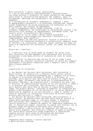 dell'universita' e della ricerca, garantiscono:
a) l'uso di una didattica individualizzata e personalizzata,
con forme efficaci e flessibili di lavoro scolastico che tengano
conto anche di caratteristiche peculiari dei soggetti, quali il
bilinguismo, adottando una metodologia e una strategia educativa
adeguate;
b) l'introduzione di strumenti compensativi, compresi i mezzi
di apprendimento alternativi e le tecnologie informatiche, nonche'
misure dispensative da alcune prestazioni non essenziali ai fini
della qualita' dei concetti da apprendere;
c) per l'insegnamento delle lingue straniere, l'uso di
strumenti compensativi che favoriscano la comunicazione verbale e che
assicurino ritmi graduali di apprendimento, prevedendo anche, ove
risulti utile, la possibilita' dell'esonero.
3. Le misure di cui al comma 2 devono essere sottoposte
periodicamente a monitoraggio per valutarne l'efficacia e il
raggiungimento degli obiettivi.
4. Agli studenti con DSA sono garantite, durante il percorso di
istruzione e di formazione scolastica e universitaria, adeguate forme
di verifica e di valutazione, anche per quanto concerne gli esami di
Stato e di ammissione all'universita' nonche' gli esami universitari.
Art. 6
Misure per i familiari
1. I familiari fino al primo grado di studenti del primo ciclo
dell'istruzione con DSA impegnati nell'assistenza alle attivita'
scolastiche a casa hanno diritto di usufruire di orari di lavoro
flessibili.
2. Le modalita' di esercizio del diritto di cui al comma 1 sono
determinate dai contratti collettivi nazionali di lavoro dei comparti
interessati e non devono comportare nuovi o maggiori oneri a carico
della finanza pubblica.
Art. 7
Disposizioni di attuazione
1. Con decreto del Ministro dell'istruzione, dell'universita' e
della ricerca, di concerto con il Ministro della salute, previa
intesa in sede di Conferenza permanente per i rapporti tra lo Stato,
le regioni e le province autonome di Trento e di Bolzano, si
provvede, entro quattro mesi dalla data di entrata in vigore della
presente legge, ad emanare linee guida per la predisposizione di
protocolli regionali, da stipulare entro i successivi sei mesi, per
le attivita' di identificazione precoce di cui all'articolo 3, comma 3.
2. Il Ministro dell'istruzione, dell'universita' e della ricerca,
entro quattro mesi dalla data di entrata in vigore della presente
legge, con proprio decreto, individua le modalita' di formazione dei
docenti e dei dirigenti di cui all'articolo 4, le misure educative e
didattiche di supporto di cui all'articolo 5, comma 2, nonche' le
forme di verifica e di valutazione finalizzate ad attuare quanto
previsto dall'articolo 5, comma 4.
3. Con decreto del Ministro dell'istruzione, dell'universita' e
della ricerca, da adottare entro due mesi dalla data di entrata in
vigore della presente legge, e' istituito presso il Ministero
dell'istruzione, dell'universita' e della ricerca un Comitato
tecnico-scientifico, composto da esperti di comprovata competenza sui
DSA. Il Comitato ha compiti istruttori in ordine alle funzioni che la
presente legge attribuisce al Ministero dell'istruzione,
dell'universita' e della ricerca. Ai componenti del Comitato non
spetta alcun compenso. Agli eventuali rimborsi di spese si provvede
nel limite delle risorse allo scopo disponibili a legislazione
vigente iscritte nello stato di previsione del Ministero
dell'istruzione, dell'universita' e della ricerca.
Art. 8
Competenze delle regioni a statuto speciale
e delle province autonome
 
