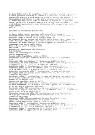 1. Sono fatte salve le competenze delle regioni a statuto speciale
e delle province autonome di Trento e di Bolzano, in conformita' ai
rispettivi statuti e alle relative norme di attuazione nonche' alle
disposizioni del titolo V della parte seconda della Costituzione.
2. Entro tre mesi dalla data di entrata in vigore della presente
legge, le regioni a statuto speciale e le province autonome di Trento
e di Bolzano provvedono a dare attuazione alle disposizioni della
legge stessa.
Art. 9
Clausola di invarianza finanziaria
1. Fatto salvo quanto previsto dall'articolo 4, comma 2,
dall'attuazione della presente legge non devono derivare nuovi o
maggiori oneri a carico della finanza pubblica.
La presente legge, munita del sigillo dello Stato, sara' inserita
nella Raccolta ufficiale degli atti normativi della Repubblica
italiana. E' fatto obbligo a chiunque spetti di osservarla e di farla
osservare come legge dello Stato.
Data a Roma, addi' 8 ottobre 2010
NAPOLITANO
Berlusconi, Presidente del Consiglio
dei Ministri
Visto, il Guardasigilli: Alfano
LAVORI PREPARATORI
Senato della Repubblica (atto n. 1006):
Presentato dalla sen. Vittoria Franco ed altri il 2 settembre
2008.
Assegnato alla commissione 7ª (Istruzione pubblica, beni
culturali), in sede referente, il 17 settembre 2008 con pareri delle
commissioni 1ª, 5ª, 11ª, 12ª e Questioni regionali.
Esaminato dalla 7ª commissione, in sede referente, il 24
settembre 2008; il l° e 14 ottobre 2008; il 5 novembre 2008;. il 3,
17 e 24 marzo 2009; l'8 aprile 2009; il 5 maggio 2009.
Assegnato nuovamente alla 7ª commissione, in sede deliberante, il
15 maggio 2009 con pareri delle commissioni 1ª, 5ª, 11ª, 12ª e
Questioni regionali.
Esaminato dalla 7ª commissione, in sede deliberante, ed approvato
in un testo unificato con l'atto n. 1036 (sen. Franco Asciutti ed
altri) il 19 maggio 2009.
Camera dei deputati (atto n. 2459):
Assegnato alla VII commissione (Cultura, scienza e istruzione),
in sede referente, il 26 maggio 2009 con i pareri delle commissioni
I, V, XI, XII e Questioni regionali.
Esaminato dalla VII commissione, in sede referente, il 24 giugno
2009; il 1º luglio 2009; 14, 15, 21, 28 ottobre 2009; il 24 febbraio
2010; 1'11, 12 e 20 maggio 2010.
Assegnato nuovamente alla VII commissione, in sede legislativa,
il 3 giugno 2010 con pareri delle commissioni I, V, XI, XII e
Questioni regionali.
Esaminato dalla VII commissione, in sede legislativa, ed
approvato, con modificazioni, il 9 giugno 2010.
Senato della Repubblica (atto n. 1006-1036-B):
Assegnato alla 7ª commissione (Istruzione pubblica, beni
culturali), in sede deliberante, il 24 giugno 2010 con pareri delle
commissioni 1ª, 5ª, 12ª e Questioni regionali.
Esaminato dalla 7ª commissione il 13 luglio 2010; il 15, 22 e 28
settembre 2010 ed approvato il 29 settembre 2010.
 