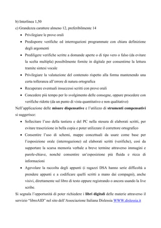 b) Interlinea 1,50
c) Grandezza carattere almeno 12, preferibilmente 14
• Privilegiare le prove orali
• Predisporre verifiche ed interrogazioni programmate con chiara definizione
degli argomenti
• Prediligere verifiche scritte a domande aperte o di tipo vero o falso (da evitare
la scelta multipla) possibilmente fornite in digitale per consentirne la lettura
tramite sintesi vocale
• Privilegiare la valutazione del contenuto rispetto alla forma mantenendo una
certa tolleranza all’errore di natura ortografica
• Recuperare eventuali insuccessi scritti con prove orali
• Concedere più tempo per lo svolgimento delle consegne, oppure procedere con
verifiche ridotte (da un punto di vista quantitativo e non qualitativo)
Nell’applicazione delle misure dispensative e l’utilizzo di strumenti compensativi
si suggerisce:
• Sollecitare l’uso della tastiera e del PC nella stesura di elaborati scritti, per
evitare trascrizione in bella copia e poter utilizzare il correttore ortografico
• Consentire l’uso di schemi, mappe concettuali da usare come base per
l’esposizione orale (interrogazione) ed elaborati scritti (verifiche), così da
supportare la scarsa memoria verbale a breve termine attraverso immagini e
parole-chiave, nonché consentire un’esposizione più fluida e ricca di
informazioni
• Agevolare la raccolta degli appunti (i ragazzi DSA hanno serie difficoltà a
prendere appunti e a codificare quelli scritti a mano dai compagni), anche
visivi, direttamente sul libro di testo oppure registrando o ancora usando la live
scribe.
Si segnala l’opportunità di poter richiedere i libri digitali delle materie attraverso il
servizio “libroAID” nel sito dell’Associazione Italiana Dislessia WWW.dislessia.it
 