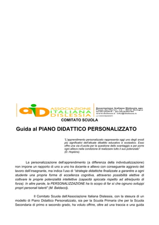 COMITATO SCUOLA
Guida al PIANO DIDATTICO PERSONALIZZATO
“L’apprendimento personalizzato rappresenta oggi uno degli snodi
più significativi dell’attuale dibattito educativo e scolastico. Esso
offre una via d’uscita per la questione dello svantaggio e per porre
ogni allievo nella condizione di realizzare tutto il suo potenziale”
(D. Hopkins).
La personalizzazione dell’apprendimento (a differenza della individualizzazione)
non impone un rapporto di uno a uno tra docente e allievo con conseguente aggravio del
lavoro dell’insegnante, ma indica l’uso di “strategie didattiche finalizzate a garantire a ogni
studente una propria forma di eccellenza cognitiva, attraverso possibilità elettive di
coltivare le proprie potenzialità intellettive (capacità spiccata rispetto ad altre/punto di
forza). In altre parole, la PERSONALIZZAZIONE ha lo scopo di far sì che ognuno sviluppi
propri personali talenti” (M. Baldacci).
Il Comitato Scuola dell’Associazione Italiana Dislessia, con la stesura di un
modello di Piano Didattico Personalizzato, sia per la Scuola Primaria che per la Scuola
Secondaria di primo e secondo grado, ha voluto offrire, oltre ad una traccia e una guida
 