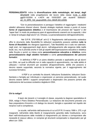 PERSONALIZZATO: indica la diversificazione delle metodologie, dei tempi, degli
strumenti nella progettazione del lavoro della classe (C.M. n 4099
del05/10/2004 e n.4674 del 10/05/2007 per studenti dislessici-
art_10_DPR_122_giugno2009.–Circ. MIUR 28.5.2009)
“Con la personalizzazione si persegue l’obiettivo di raggiungere i medesimi
obiettivi attraverso itinerari diversi. Questa strategia implicala messa a punto di nuove
forme di organizzazione didattica e di trasmissione dei processi del “sapere” e del
“saper fare” in modo da predisporre piani di apprendimento coerenti con le capacità, i ritmi
e i tempi di sviluppo degli alunni”.(G. Chiosso, La personalizzazione dell’apprendimento)
Nel D.P.R. 275/1999,all’ art.4.2 il Regolamento dell’autonomia scolastica
offre lo strumento della flessibilità,(“le istituzioni scolastiche possono adottare tutte le
forme di flessibilità che ritengono opportune”). Tale flessibilità non è solo nei calendari,
negli orari, nei raggruppamenti degli alunni, nell’adeguamento alle esigenze delle realtà
locali, ecc, ma è prevista anche in tutti gli aspetti dell’organizzazione educativa e didattica
della Scuola e quindi va intesa come personalizzazione educativa e didattica, come
personalizzazione degli obiettivi formativi e come personalizzazione dei percorsi
formativi.
In definitiva il PDP è un piano didattico pensato e applicabile per gli alunni
con DSA, nei quali la difficoltà non è nella capacità di apprendimento, ma nelle abilità di
utilizzare i normali strumenti per accedere all’apprendimento, abilità che possono e
devono essere supportate, secondo la normativa vigente, per il raggiungimento del
successo formativo.
Il PDP è un contratto fra docenti, Istituzione Scolastiche, Istituzioni Socio-
Sanitarie e famiglia per individuare e organizzare un percorso personalizzato, nel quale
devono essere definiti i supporti compensativi e dispensativi che possono portare alla
realizzazione del successo scolastico deglialunni DSA.
Chi lo redige?
Il team dei docenti o il consiglio di classe, acquisita la diagnosi specialistica di
DSA, redige il Piano Didattico Personalizzato. La redazione del documento prevede una
fase preparatoria d’incontro e di dialogo tra docenti, famiglia e specialisti nel rispetto dei
reciproci ruoli e competenze.
Le scuole, nell’ambito dell’autonomia di cui al D.P.R. 8 marzo 1999 n. 275, e gli
insegnanti, nell’ambito della libertà di insegnamento garantita dalla Costituzione, sono
liberi nell’individuazione delle modalità di insegnamento più idonee a corrispondere alle
necessità di ciascun allievo, ivi compresi gli strumenti compensativi e dispensativi per gli
allievi con DSA.
 