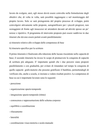 lavoro da svolgere, anzi, egli stesso dovrà essere coinvolto nella formulazione degli
obiettivi che, di volta in volta, sarà possibile raggiungere e nel monitoraggio del
proprio lavoro. Solo se sarà protagonista del proprio processo di sviluppo, potrà
coinvolgersi attivamente nelle proposte, autogratificarsi per i piccoli progressi, non
scoraggiarsi di fronte agli insuccessi né arrendersi davanti ad attività spesso un po’
noiose e ripetitive. Il programma di intervento proposto può essere suddiviso in due
itinerari che devono essere portati avanti parallelamente:
a) itinerario relativo allo sviluppo delle competenze di base
b) itinerario specifico per la scrittura
Il primo itinerario è finalizzato alla riduzione delle lacune riscontrate nelle capacità di
base; il secondo itinerario ha invece lo scopo di promuovere la conquista di capacità
di scrittura più adeguate. E' importante quindi che i due percorsi siano proposti
parallelamente e con gradualità, per evitare di rimandare nel tempo la conquista di
quelle capacità grafo-motorie che possono gratificare il bambino, permettendogli di
verificare che, anche a scuola, si iniziano a vedere risultati positivi. Le competenze di
base su cui è importante lavorare sono le seguenti:
- percezione
- organizzazione spazio-temporale
- integrazione spazio-temporale (ritmo)
- conoscenza e rappresentazione dello schema corporeo
- equilibrio e coordinazione
- rilassamento
- lateralità
- coordinazione visuo-motoria e oculo-manuale
 