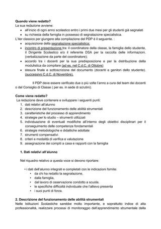 Quando viene redatto?
La sua redazione avviene:
• all’inizio di ogni anno scolastico entro i primi due mesi per gli studenti già segnalati
• su richiesta della famiglia in possesso di segnalazione specialistica.
L’iter classico per giungere alla compilazione del PDP è il seguente. :
• acquisizione della segnalazione specialistica;
• incontro di presentazione tra: il coordinatore della classe, la famiglia dello studente,
il Dirigente Scolastico e/o il referente DSA per la raccolta delle informazioni.
(verbalizzazione da parte del coordinatore);
• accordo tra i docenti per la sua predisposizione e per la distribuzione della
modulistica da compilare (ad es. nel C.d.C. di Ottobre)
• stesura finale e sottoscrizione del documento (docenti e genitori dello studente).
(successivo C.d.C. di Novembre).
Il PDP deve essere verificato due o più volte l’anno a cura del team dei docenti
o del Consiglio di Classe ( per es. in sede di scrutini).
Come viene redatto?
La redazione deve contenere e sviluppare i seguenti punti:
1. dati relativi all’alunno
2. descrizione del funzionamento delle abilità strumentali
3. caratteristiche del processo di apprendimento
4. strategie per lo studio – strumenti utilizzati
5. individuazione di eventuali modifiche all’interno degli obiettivi disciplinari per il
conseguimento delle competenze fondamentali
6. strategie metodologiche e didattiche adottate
7. strumenti compensativi
8. criteri e modalità di verifica e valutazione
9. assegnazione dei compiti a casa e rapporti con la famiglia
1. Dati relativi all’alunno
Nel riquadro relativo a questa voce si devono riportare:
• i dati dell’alunno integrati e completati con le indicazioni fornite:
• da chi ha redatto la segnalazione,
• dalla famiglia,
• dal lavoro di osservazione condotto a scuola.
• le specifiche difficoltà individuate che l’allievo presenta
• i suoi punti di forza.
2. Descrizione del funzionamento delle abilità strumentali
Nelle Istituzioni Scolastiche sarebbe molto importante, e soprattutto indice di alta
professionalità, realizzare processi di monitoraggio dell’apprendimento strumentale della
 