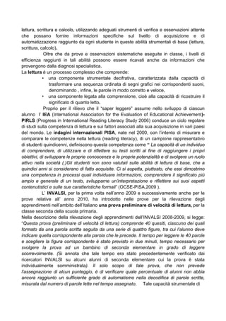 lettura, scrittura e calcolo, utilizzando adeguati strumenti di verifica e osservazioni attente
che possano fornire informazioni specifiche sul livello di acquisizione e di
automatizzazione raggiunto da ogni studente in queste abilità strumentali di base (lettura,
scrittura, calcolo).
Oltre che da prove e osservazioni sistematiche eseguite in classe, i livelli di
efficienza raggiunti in tali abilità possono essere ricavati anche da informazioni che
provengono dalla diagnosi specialistica.
La lettura è un processo complesso che comprende:
• una componente strumentale decifrativa, caratterizzata dalla capacità di
trasformare una sequenza ordinata di segni grafici nei corrispondenti suoni,
denominando , infine, le parole in modo corretto e veloce,
• una componente legata alla comprensione, cioè alla capacità di ricostruire il
significato di quanto letto.
Proprio per il rilievo che il “saper leggere” assume nello sviluppo di ciascun
alunno l’ IEA (International Association for the Evaluation of Educational Achievement)-
PIRLS (Progress in International Reading Literacy Study 2006) conduce un ciclo regolare
di studi sulla competenza di lettura e sui fattori associati alla sua acquisizione in vari paesi
del mondo. Le indagini internazionali PISA, nate nel 2000, con l’intento di misurare e
comparare le competenze nella lettura (reading literacy), di un campione rappresentativo
di studenti quindicenni, definiscono questa competenza come “ La capacità di un individuo
di comprendere, di utilizzare e di riflettere su testi scritti al fine di raggiungere i propri
obiettivi, di sviluppare le proprie conoscenze e le proprie potenzialità e di svolgere un ruolo
attivo nella società (.)Gli studenti non sono valutati sulle abilità di lettura di base, che a
quindici anni si considerano di fatto acquisite. Ci si aspetta, piuttosto, che essi dimostrino
una competenza in processi quali individuare informazioni, comprendere il significato più
ampio e generale di un testo, svilupparne un’interpretazione e riflettere sui suoi aspetti
contenutistici e sulle sue caratteristiche formali” (OCSE-PISA,2009 ).
L’ INVALSI, per la prima volta nell’anno 2009 e successivamente anche per le
prove relative all’ anno 2010, ha introdotto nelle prove per la rilevazione degli
apprendimenti nell’ambito dell’Italiano una prova preliminare di velocità di lettura, per la
classe seconda della scuola primaria.
Nella descrizione della rilevazione degli apprendimenti dell’INVALSI 2008-2009, si legge:
“Questa prova (preliminare di velocità di lettura) comprende 40 quesiti, ciascuno dei quali
formato da una parola scritta seguita da una serie di quattro figure, tra cui l’alunno deve
indicare quella corrispondente alla parola che le precede. Il tempo per leggere le 40 parole
e scegliere la figura corrispondente è stato previsto in due minuti, tempo necessario per
svolgere la prova ad un bambino di seconda elementare in grado di leggere
scorrevolmente. (Si annota che tale tempo era stato precedentemente verificato dai
ricercatori INVALSI su alcuni alunni di seconda elementare cui la prova è stata
individualmente somministrata). Il solo scopo di tale prova, che non prevede
l’assegnazione di alcun punteggio, è di verificare quale percentuale di alunni non abbia
ancora raggiunto un sufficiente grado di automatismo nella decodifica di parole scritte,
misurata dal numero di parole lette nel tempo assegnato. Tale capacità strumentale di
 