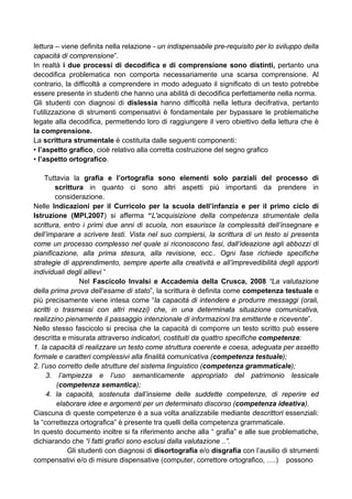 lettura – viene definita nella relazione - un indispensabile pre-requisito per lo sviluppo della
capacità di comprensione”.
In realtà i due processi di decodifica e di comprensione sono distinti, pertanto una
decodifica problematica non comporta necessariamente una scarsa comprensione. Al
contrario, la difficoltà a comprendere in modo adeguato il significato di un testo potrebbe
essere presente in studenti che hanno una abilità di decodifica perfettamente nella norma.
Gli studenti con diagnosi di dislessia hanno difficoltà nella lettura decifrativa, pertanto
l’utilizzazione di strumenti compensativi è fondamentale per bypassare le problematiche
legate alla decodifica, permettendo loro di raggiungere il vero obiettivo della lettura che è
la comprensione.
La scrittura strumentale è costituita dalle seguenti componenti:
• l’aspetto grafico, cioè relativo alla corretta costruzione del segno grafico
• l’aspetto ortografico.
Tuttavia la grafia e l’ortografia sono elementi solo parziali del processo di
scrittura in quanto ci sono altri aspetti più importanti da prendere in
considerazione.
Nelle Indicazioni per il Curricolo per la scuola dell’infanzia e per il primo ciclo di
Istruzione (MPI,2007) si afferma “L'acquisizione della competenza strumentale della
scrittura, entro i primi due anni di scuola, non esaurisce la complessità dell’insegnare e
dell’imparare a scrivere testi. Vista nel suo compiersi, la scrittura di un testo si presenta
come un processo complesso nel quale si riconoscono fasi, dall’ideazione agli abbozzi di
pianificazione, alla prima stesura, alla revisione, ecc.. Ogni fase richiede specifiche
strategie di apprendimento, sempre aperte alla creatività e all’imprevedibilità degli apporti
individuali degli allievi “
Nel Fascicolo Invalsi e Accademia della Crusca, 2008 “La valutazione
della prima prova dell’esame di stato”, la scrittura è definita come competenza testuale e
più precisamente viene intesa come “la capacità di intendere e produrre messaggi (orali,
scritti o trasmessi con altri mezzi) che, in una determinata situazione comunicativa,
realizzino pienamente il passaggio intenzionale di informazioni tra emittente e ricevente”.
Nello stesso fascicolo si precisa che la capacità di comporre un testo scritto può essere
descritta e misurata attraverso indicatori, costituiti da quattro specifiche competenze:
1. la capacità di realizzare un testo come struttura coerente e coesa, adeguata per assetto
formale e caratteri complessivi alla finalità comunicativa (competenza testuale);
2. l’uso corretto delle strutture del sistema linguistico (competenza grammaticale);
3. l’ampiezza e l’uso semanticamente appropriato del patrimonio lessicale
(competenza semantica);
4. la capacità, sostenuta dall’insieme delle suddette competenze, di reperire ed
elaborare idee e argomenti per un determinato discorso (competenza ideativa).
Ciascuna di queste competenze è a sua volta analizzabile mediante descrittori essenziali:
la “correttezza ortografica” è presente tra quelli della competenza grammaticale.
In questo documento inoltre si fa riferimento anche alla “ grafia” e alle sue problematiche,
dichiarando che “i fatti grafici sono esclusi dalla valutazione ..”.
Gli studenti con diagnosi di disortografia e/o disgrafia con l’ausilio di strumenti
compensativi e/o di misure dispensative (computer, correttore ortografico, ….) possono
 