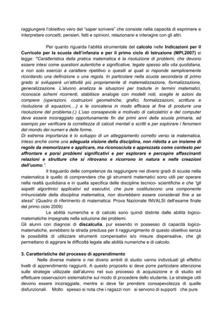 raggiungere l’obiettivo vero del “saper scrivere” che consiste nella capacità di esprimere e
interpretare concetti, pensieri, fatti e opinioni, relazionarsi e interagire con gli altri.
Per quanto riguarda l’abilità strumentale del calcolo nelle Indicazioni per il
Curricolo per la scuola dell’infanzia e per il primo ciclo di Istruzione (MPI,2007) si
legge: “Caratteristica della pratica matematica è la risoluzione di problemi, che devono
essere intesi come questioni autentiche e significative, legate spesso alla vita quotidiana,
e non solo esercizi a carattere ripetitivo o quesiti ai quali si risponde semplicemente
ricordando una definizione o una regola. In particolare nella scuola secondaria di primo
grado si svilupperà un’attività più propriamente di matematizzazione, formalizzazione,
generalizzazione. L’alunno analizza le situazioni per tradurle in termini matematici,
riconosce schemi ricorrenti, stabilisce analogie con modelli noti, sceglie le azioni da
compiere (operazioni, costruzioni geometriche, grafici, formalizzazioni, scrittura e
risoluzione di equazioni,…) e le concatena in modo efficace al fine di produrre una
risoluzione del problema.(.) L’uso consapevole e motivato di calcolatrici e del computer
deve essere incoraggiato opportunamente fin dai primi anni della scuola primaria, ad
esempio per verificare la correttezza di calcoli mentali e scritti e per esplorare i fenomeni
del mondo dei numeri e delle forme.
Di estrema importanza è lo sviluppo di un atteggiamento corretto verso la matematica,
inteso anche come una adeguata visione della disciplina, non ridotta a un insieme di
regole da memorizzare e applicare, ma riconosciuta e apprezzata come contesto per
affrontare e porsi problemi significativi e per esplorare e percepire affascinanti
relazioni e strutture che si ritrovano e ricorrono in natura e nelle creazioni
dell’uomo.”.
Il traguardo delle competenze da raggiungere nei diversi gradi di scuola nella
matematica è quello di comprendere che gli strumenti matematici sono utili per operare
nella realtà quotidiana e in quella specifica delle discipline tecnico- scientifiche e che “gli
aspetti algoritmici applicativi ed esecutivi, che pure costituiscono una componente
irrinunciabile della disciplina matematica, non dovrebbero essere considerati fine a se
stessi” (Quadro di riferimento di matematica: Prova Nazionale INVALSI dell’esame finale
del primo ciclo 2009)
Le abilità numeriche e di calcolo sono quindi distinte dalle abilità logico-
matematiche impegnate nella soluzione dei problemi.
Gli alunni con diagnosi di discalculia, pur essendo in possesso di capacità logico-
matematiche, avrebbero la strada preclusa per il raggiungimento di questo obiettivo senza
la possibilità di utilizzare strumenti compensativi e/o misure dispensative, che gli
permettano di aggirare le difficoltà legate alle abilità numeriche e di calcolo.
3. Caratteristiche del processo di apprendimento
Nelle diverse materie o nei diversi ambiti di studio vanno individuati gli effettivi
livelli di apprendimento raggiunti. A questo proposito si deve porre particolare attenzione
sulle strategie utilizzate dall’alunno nel suo processo di acquisizione e di studio ed
effettuare osservazioni sistematiche sul modo di procedere dello studente. Le strategie utili
devono essere incoraggiate, mentre si deve far prendere consapevolezza di quelle
disfunzionali. Molto spesso si nota che i ragazzi non si servono di supporti che pure
 