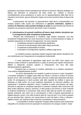 possiedono (consultare schemi predisposti per attivare la memoria; utilizzare strategie non
efficaci per affrontare la produzione del testo scritto: es.: mettersi a scrivere
immediatamente senza predisporre un piano con la rappresentazione delle idee che si
intendono comunicare, oppure utilizzando mappe come aiuto durante la fase di stesura del
testo.).
L’osservazione del processo di apprendimento degli alunni comporterebbe una
ricaduta positiva nella scuola con l’attivazione di percorsi sistematici, espliciti e
continui di riflessione sulle possibili strategie di studio da sperimentare per favorire la
scoperta e la successiva costruzione del proprio modo di imparare.
4. Individuazione di eventuali modifiche all’interno degli obiettivi disciplinari per
il conseguimento delle competenze fondamentali.
Pensare alla individuazione di modifiche negli obiettivi disciplinari vuol dire
considerare l’insegnamento non come accumulo di nozioni, di memorizzazioni di regole, di
semplice esposizione di contenuti immagazzinati, ma come capacità
• di sollecitare processi di apprendimento significativo,
• di favorire la ristrutturazione attiva della mappa personale,
• di sostenere la disponibilità al compito,
• di stimolare il coinvolgimento cognitivo e affettivo degli alunni.
Le modifiche possono riguardare aspetti marginali degli obiettivi disciplinari che
non interferiscono con l’acquisizione di competenze fondamentali.
Il modo particolare di apprendere degli alunni con DSA, deve essere uno
stimolo a creare ambienti di apprendimento in grado di promuovere aspetti motivazionali,
affettivi e relazionali, processi cognitivi e metacognitivi che sono alla base
dell’apprendimento significativo .
Possiamo fare un esempio di modifica nell’ambito di un obiettivo disciplinare:
“una scrittura ortograficamente corretta”.
Un alunno disortografico non sarebbe in grado di scrivere in modo “ortografico”
e dovrebbe impiegare la maggior parte delle sue risorse a cercare di evitare di scrivere
facendo errori: tutto avverrebbe a scapito del contenuto e della parte elaborativa del testo
scritto. Di conseguenza si dovrà puntare sulle altre capacità da mettere in gioco per
realizzare un testo scritto: ciò si può realizzare impostando un intervento didattico, che
bypassando il problema ortografico, tenda a facilitare la parte comunicativa del testo,
cercando di separare le complesse operazioni di pensiero implicate nella costruzione del
testo scritto (ideazione, stesura, revisione). In altre parole si può fornire un aiuto invitando
lo studente inizialmente a concentrarsi nella ricerca delle idee da inserire nel compito, a
esporle oralmente man mano che si concretizzano e infine a fissarle appuntandole su
foglietti staccati o post-it. Una volta trovate le idee (le “cose da dire”), lo si invita a passare
ad una seconda fase: costruire con parole-chiave le parti del testo e infine a utilizzare i
foglietti o post-it, per inserire le idee e dare loro successione e interconnessione.
La possibilità di rendere marginale l’impegno dello studente sulla componente
ortografica e lo scindere tra loro le operazioni di costruzione che vengono svolte in tempi
 