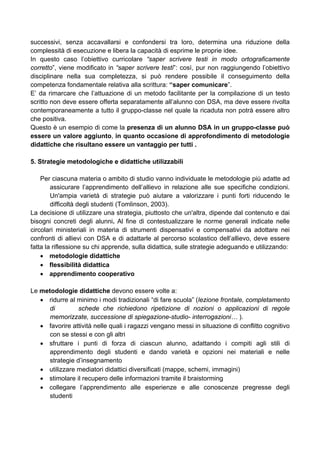 successivi, senza accavallarsi e confondersi tra loro, determina una riduzione della
complessità di esecuzione e libera la capacità di esprime le proprie idee.
In questo caso l’obiettivo curricolare “saper scrivere testi in modo ortograficamente
corretto”, viene modificato in “saper scrivere testi”: così, pur non raggiungendo l’obiettivo
disciplinare nella sua completezza, si può rendere possibile il conseguimento della
competenza fondamentale relativa alla scrittura: “saper comunicare”.
E’ da rimarcare che l’attuazione di un metodo facilitante per la compilazione di un testo
scritto non deve essere offerta separatamente all’alunno con DSA, ma deve essere rivolta
contemporaneamente a tutto il gruppo-classe nel quale la ricaduta non potrà essere altro
che positiva.
Questo è un esempio di come la presenza di un alunno DSA in un gruppo-classe può
essere un valore aggiunto, in quanto occasione di approfondimento di metodologie
didattiche che risultano essere un vantaggio per tutti .
5. Strategie metodologiche e didattiche utilizzabili
Per ciascuna materia o ambito di studio vanno individuate le metodologie più adatte ad
assicurare l’apprendimento dell’allievo in relazione alle sue specifiche condizioni.
Un'ampia varietà di strategie può aiutare a valorizzare i punti forti riducendo le
difficoltà degli studenti (Tomlinson, 2003).
La decisione di utilizzare una strategia, piuttosto che un'altra, dipende dal contenuto e dai
bisogni concreti degli alunni. Al fine di contestualizzare le norme generali indicate nelle
circolari ministeriali in materia di strumenti dispensativi e compensativi da adottare nei
confronti di allievi con DSA e di adattarle al percorso scolastico dell’allievo, deve essere
fatta la riflessione su chi apprende, sulla didattica, sulle strategie adeguando e utilizzando:
• metodologie didattiche
• flessibilità didattica
• apprendimento cooperativo
Le metodologie didattiche devono essere volte a:
• ridurre al minimo i modi tradizionali “di fare scuola” (lezione frontale, completamento
di schede che richiedono ripetizione di nozioni o applicazioni di regole
memorizzate, successione di spiegazione-studio- interrogazioni… ).
• favorire attività nelle quali i ragazzi vengano messi in situazione di conflitto cognitivo
con se stessi e con gli altri
• sfruttare i punti di forza di ciascun alunno, adattando i compiti agli stili di
apprendimento degli studenti e dando varietà e opzioni nei materiali e nelle
strategie d’insegnamento
• utilizzare mediatori didattici diversificati (mappe, schemi, immagini)
• stimolare il recupero delle informazioni tramite il braistorming
• collegare l’apprendimento alle esperienze e alle conoscenze pregresse degli
studenti
 