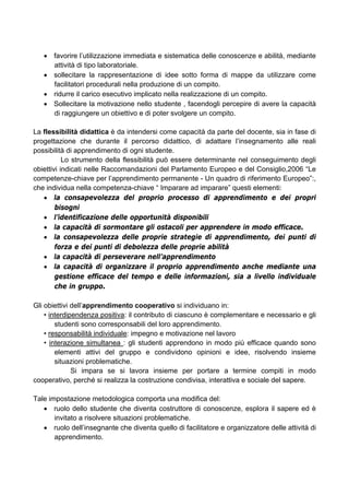 • favorire l’utilizzazione immediata e sistematica delle conoscenze e abilità, mediante
attività di tipo laboratoriale.
• sollecitare la rappresentazione di idee sotto forma di mappe da utilizzare come
facilitatori procedurali nella produzione di un compito.
• ridurre il carico esecutivo implicato nella realizzazione di un compito.
• Sollecitare la motivazione nello studente , facendogli percepire di avere la capacità
di raggiungere un obiettivo e di poter svolgere un compito.
La flessibilità didattica è da intendersi come capacità da parte del docente, sia in fase di
progettazione che durante il percorso didattico, di adattare l’insegnamento alle reali
possibilità di apprendimento di ogni studente.
Lo strumento della flessibilità può essere determinante nel conseguimento degli
obiettivi indicati nelle Raccomandazioni del Parlamento Europeo e del Consiglio,2006 “Le
competenze-chiave per l’apprendimento permanente - Un quadro di riferimento Europeo”:,
che individua nella competenza-chiave “ Imparare ad imparare” questi elementi:
• la consapevolezza del proprio processo di apprendimento e dei propri
bisogni
• l’identificazione delle opportunità disponibili
• la capacità di sormontare gli ostacoli per apprendere in modo efficace.
• la consapevolezza delle proprie strategie di apprendimento, dei punti di
forza e dei punti di debolezza delle proprie abilità
• la capacità di perseverare nell’apprendimento
• la capacità di organizzare il proprio apprendimento anche mediante una
gestione efficace del tempo e delle informazioni, sia a livello individuale
che in gruppo.
Gli obiettivi dell’apprendimento cooperativo si individuano in:
• interdipendenza positiva: il contributo di ciascuno è complementare e necessario e gli
studenti sono corresponsabili del loro apprendimento.
• responsabilità individuale: impegno e motivazione nel lavoro
• interazione simultanea : gli studenti apprendono in modo più efficace quando sono
elementi attivi del gruppo e condividono opinioni e idee, risolvendo insieme
situazioni problematiche.
Si impara se si lavora insieme per portare a termine compiti in modo
cooperativo, perché si realizza la costruzione condivisa, interattiva e sociale del sapere.
Tale impostazione metodologica comporta una modifica del:
• ruolo dello studente che diventa costruttore di conoscenze, esplora il sapere ed è
invitato a risolvere situazioni problematiche.
• ruolo dell’insegnante che diventa quello di facilitatore e organizzatore delle attività di
apprendimento.
 