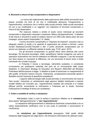 6. Strumenti e misure di tipo compensativo e dispensativo
La ricerca del miglioramento della padronanza delle abilità strumentali deve
essere condotta nei limiti di ciò che è modificabile attraverso l’insegnamento e
l’apprendimento, condizione che si verifica nella scuola primaria. Nella scuola secondaria
ciò non è più modificabile e va “aggirato” con l’adozione di strumenti compensativi e
misure di tipo dispensativo.
Per ciascuna materia o ambito di studio vanno individuati gli strumenti
compensativi e dispensativi necessari a sostenere l’allievo nell’apprendimento. “L’obiettivo
di tali misure e strumenti è quello di mettere l’alunno con DSA sullo stesso piano dei suoi
compagni, senza violare l’imparzialità “( G. Stella).
Il primo strumento compensativo è “imparare ad imparare”; acquisire cioè un
adeguato metodo di studio e la capacità di organizzarsi per portare a termine i propri
compiti (Dislessia,Cornoldi,Tressoldi e altri: Il primo strumento compensativo per un
alunno con dislessia: un efficiente metodo di studio, pag. 77-87, genn. 2010)
Tra gli strumenti compensativi un grande rilievo viene attribuito alle nuove
tecnologie. Gli strumenti tecnologici, infatti, semplificano l’attività svolgendo una serie di
operazioni automatiche che l’alunno dislessico ha difficoltà a eseguire. L’uso del computer
non deve essere un marcatore di differenza, ma uno strumento di lavoro tanto a livello
individuale che a livello di gruppo.
In Finlandia il ricorso a tecnologie, nell’ambito scolastico, è considerato
un’occasione per predisporre materiale che porti ad un rinnovamento delle prassi
didattiche. In Information Strategy for Education and Resarch 2000-2004 del Ministero
Finlandese dell’Educazione si legge: “L’obiettivo è quello di assicurare un insegnamento di
alta qualità, di favorire l’azione comune, l’interazione, un’espressione personale aperta e
flessibile nonché l’esercizio di specifiche competenze”
L’apporto della tecnologia nelle scuole permette un arricchimento nel modo di
“fare scuola,” inducendo un cambiamento degli approcci didattici tradizionali e creando
modelli didattici più innovativi (es.: l’apprendimento assistito dal computer si è rivelato
efficace perché, aumentando la motivazione e l’interesse per lo studio, favorisce
l’utilizzazione di strategie di lavoro più complesse).
7. Criteri e modalità di verifica e valutazione
Nell’adottare criteri e modi di verifica è opportuno riflettere se la valutazione
deve essere “dell’apprendimento” o “per l’apprendimento”.
La valutazione dell’apprendimento è abbastanza facilmente comprensibile e ha un
valore essenzialmente certificativo (con la sua scala di positività) o sanzionatorio di
insufficienza.
La valutazione per l’apprendimento presuppone “tutte quelle attività
intraprese dagli insegnanti e/o dagli alunni, che forniscono informazioni da utilizzare come
 