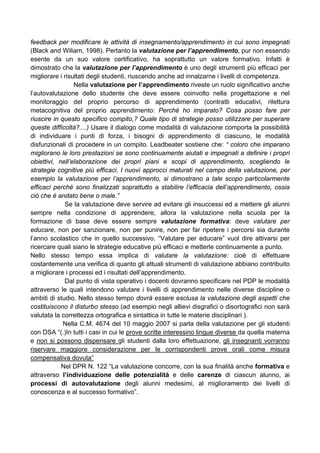 feedback per modificare le attività di insegnamento/apprendimento in cui sono impegnati
(Black and Wiliam, 1998). Pertanto la valutazione per l’apprendimento, pur non essendo
esente da un suo valore certificativo, ha soprattutto un valore formativo. Infatti è
dimostrato che la valutazione per l’apprendimento è uno degli strumenti più efficaci per
migliorare i risultati degli studenti, riuscendo anche ad innalzarne i livelli di competenza.
Nella valutazione per l’apprendimento riveste un ruolo significativo anche
l’autovalutazione dello studente che deve essere coinvolto nella progettazione e nel
monitoraggio del proprio percorso di apprendimento (contratti educativi, rilettura
metacognitiva del proprio apprendimento: Perché ho imparato? Cosa posso fare per
riuscire in questo specifico compito,? Quale tipo di strategie posso utilizzare per superare
queste difficoltà?....) Usare il dialogo come modalità di valutazione comporta la possibilità
di individuare i punti di forza, i bisogni di apprendimento di ciascuno, le modalità
disfunzionali di procedere in un compito. Leadbeater sostiene che: “ coloro che imparano
migliorano le loro prestazioni se sono continuamente aiutati e impegnati a definire i propri
obiettivi, nell’elaborazione dei propri piani e scopi di apprendimento, scegliendo le
strategie cognitive più efficaci. I nuovi approcci maturati nel campo della valutazione, per
esempio la valutazione per l’apprendimento, si dimostrano a tale scopo particolarmente
efficaci perché sono finalizzati soprattutto a stabilire l’efficacia dell’apprendimento, ossia
ciò che è andato bene o male.”
Se la valutazione deve servire ad evitare gli insuccessi ed a mettere gli alunni
sempre nella condizione di apprendere, allora la valutazione nella scuola per la
formazione di base deve essere sempre valutazione formativa: deve valutare per
educare, non per sanzionare, non per punire, non per far ripetere i percorsi sia durante
l’anno scolastico che in quello successivo. “Valutare per educare” vuol dire attivarsi per
ricercare quali siano le strategie educative più efficaci e metterle continuamente a punto.
Nello stesso tempo essa implica di valutare la valutazione: cioè di effettuare
costantemente una verifica di quanto gli attuali strumenti di valutazione abbiano contribuito
a migliorare i processi ed i risultati dell’apprendimento.
Dal punto di vista operativo i docenti dovranno specificare nel PDP le modalità
attraverso le quali intendono valutare i livelli di apprendimento nelle diverse discipline o
ambiti di studio. Nello stesso tempo dovrà essere esclusa la valutazione degli aspetti che
costituiscono il disturbo stesso (ad esempio negli allievi disgrafici o disortografici non sarà
valutata la correttezza ortografica e sintattica in tutte le materie disciplinari ).
Nella C.M. 4674 del 10 maggio 2007 si parla della valutazione per gli studenti
con DSA “(.)In tutti i casi in cui le prove scritte interessino lingue diverse da quella materna
e non si possono dispensare gli studenti dalla loro effettuazione, gli insegnanti vorranno
riservare maggiore considerazione per le corrispondenti prove orali come misura
compensativa dovuta”
Nel DPR N. 122 “La valutazione concorre, con la sua finalità anche formativa e
attraverso l’individuazione delle potenzialità e delle carenze di ciascun alunno, ai
processi di autovalutazione degli alunni medesimi, al miglioramento dei livelli di
conoscenza e al successo formativo”.
 