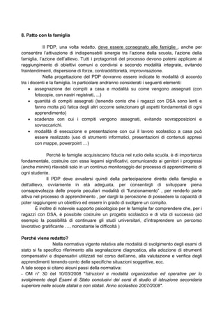8. Patto con la famiglia
Il PDP, una volta redatto, deve essere consegnato alle famiglie , anche per
consentire l’attivazione di indispensabili sinergie tra l’azione della scuola, l’azione della
famiglia, l’azione dell’allievo. Tutti i protagonisti del processo devono potersi applicare al
raggiungimento di obiettivi comuni e condivisi e secondo modalità integrate, evitando
fraintendimenti, dispersione di forze, contraddittorietà, improvvisazione.
Nella progettazione del PDP dovranno essere indicate le modalità di accordo
tra i docenti e la famiglia. In particolare andranno considerati i seguenti elementi:
• assegnazione dei compiti a casa e modalità su come vengono assegnati (con
fotocopie, con nastri registrati, ...)
• quantità di compiti assegnati (tenendo conto che i ragazzi con DSA sono lenti e
fanno molta più fatica degli altri occorre selezionare gli aspetti fondamentali di ogni
apprendimento)
• scadenze con cui i compiti vengono assegnati, evitando sovrapposizioni e
sovraccarichi.
• modalità di esecuzione e presentazione con cui il lavoro scolastico a casa può
essere realizzato (uso di strumenti informatici, presentazioni di contenuti appresi
con mappe, powerpoint …)
Perché le famiglie acquisiscano fiducia nel ruolo della scuola, è di importanza
fondamentale, costruire con essa legami significativi, comunicando ai genitori i progressi
(anche minimi) rilevabili solo in un continuo monitoraggio del processo di apprendimento di
ogni studente.
Il PDP deve avvalersi quindi della partecipazione diretta della famiglia e
dell’allievo, ovviamente in età adeguata, per consentirgli di sviluppare piena
consapevolezza delle proprie peculiari modalità di “funzionamento” , per renderlo parte
attiva nel processo di apprendimento , per dargli la percezione di possedere la capacità di
poter raggiungere un obiettivo ed essere in grado di svolgere un compito.
È inoltre di notevole supporto psicologico per le famiglie far comprendere che, per i
ragazzi con DSA, è possibile costruire un progetto scolastico e di vita di successo (ad
esempio la possibilità di continuare gli studi universitari, d’intraprendere un percorso
lavorativo gratificante …, nonostante le difficoltà )
Perché viene redatto?
Nella normativa vigente relativa alle modalità di svolgimento degli esami di
stato si fa specifico riferimento alla segnalazione diagnostica, alla adozione di strumenti
compensativi e dispensativi utilizzati nel corso dell’anno, alla valutazione e verifica degli
apprendimenti tenendo conto delle specifiche situazioni soggettive, ecc.
A tale scopo si citano alcuni passi della normativa:
- OM n° 30 del 10/03/2008 "Istruzioni e modalità organizzative ed operative per lo
svolgimento degli Esami di Stato conclusivi dei corsi di studio di istruzione secondaria
superiore nelle scuole statali e non statali. Anno scolastico 2007/2008".
 