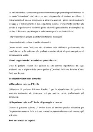 Le attività relative a queste competenze devono essere proposte sia parallelamente sia
in modo "intrecciato", cioè attraverso esercizi-gioco che richiedono lo sviluppo il
potenziamento di singole competenze e attraverso esercizi - gioco che richiedono lo
sviluppo e il potenziamento di più competenze insieme. E' importante ricordare che
ciò che è acquisito dovrà lasciare il posto ad attività gradualmente più complesse ed
evolute. L'itinerario specifico per la scrittura comprende attività relative a:
- impostazione dei grafemi e scrittura in stampato maiuscolo
- impostazione dei grafemi e scrittura in corsivo
Queste attività sono finalizzate alla riduzione delle difficoltà grafo-motorie che
interferiscono nella scrittura e alla graduale conquista di più adeguate competenze di
comunicazione scritta.
Alcuni suggerimenti di materiale da poter adottare:
L'uso di quaderni colorati che guidano sia alla corretta impostazione dei segni
alfabetici che al rispetto dello spazio grafico ("Quaderni Erickson, Edizioni Centro
Erickson, Trento).
I quaderni colorati sono di tre tipi:
a) Il quaderno colorato I° livello
Utilizziamo il quaderno Erickson Livello I° per la riproduzione dei grafemi in
stampato maiuscolo, da combinare poi per scrivere parole gradualmente più
complesse.
b) Il quaderno colorato 2° livello e il passaggio al corsivo
Usando il quaderno colorato 2° livello diamo al bambino precise indicazioni per
l'impostazione corretta della scrittura in corsivo procedendo con attività sempre più
articolate.
Ecco una traccia da seguire:
 