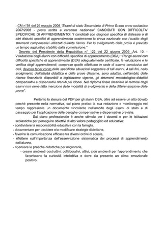 - CM n°54 del 26 maggio 2008 “Esami di stato Secondaria di Primo Grado anno scolastico
2007/2008 - prova scritta a carattere nazionale” CANDIDATI CON DIFFICOLTA'
SPECIFICHE DI APPRENDIMENTO: “I candidati con diagnosi specifica di dislessia o di
altri disturbi specifici di apprendimento sosterranno la prova nazionale con l’ausilio degli
strumenti compensativi utilizzati durante l’anno. Per lo svolgimento della prova è previsto
un tempo aggiuntivo stabilito dalla commissione.”
- Decreto del Presidente della Repubblica n° 122 del 22 giugno 2009 ,Art. 10 –
Valutazione degli alunni con difficoltà specifica di apprendimento (DSA): “Per gli alunni con
difficoltà specifiche di apprendimento (DSA) adeguatamente certificate, la valutazione e la
verifica degli apprendimenti, comprese quelle effettuate in sede di esame conclusivo dei
cicli, devono tener conto delle specifiche situazioni soggettive di tali alunni. A tali fini, nello
svolgimento dell’attività didattica e delle prove d’esame, sono adottati, nell’ambito delle
risorse finanziarie disponibili a legislazione vigente, gli strumenti metodologico-didattici
compensativi e dispensativi ritenuti più idonei. Nel diploma finale rilasciato al termine degli
esami non viene fatta menzione delle modalità di svolgimento e della differenziazione delle
prove”.
Pertanto la stesura del PDP per gli alunni DSA, oltre ad essere un atto dovuto
perché presente nella normativa, sul piano pratico la sua redazione e monitoraggio nel
tempo rappresenta un documento vincolante nell’ambito degli esami di stato e di
passaggio per l’applicazione delle deroghe compensative e dispensative previste.
Sul piano professionale è anche stimolo per i docenti e per le istituzioni
scolastiche per perseguire obiettivi di alto valore pedagogico ed educativo:
- condividere la responsabilità educativa con la famiglia,
- documentare per decidere e/o modificare strategie didattiche,
- favorire la comunicazione efficace tra diversi ordini di scuola,
- riflettere sull’importanza dell’osservazione sistematica dei processi di apprendimento
dell’alunno,
- ripensare le pratiche didattiche per migliorarle,
- creare ambienti costruttivi, collaborativi, attivi, cioè ambienti per l’apprendimento che
favoriscano la curiosità intellettiva e dove sia presente un clima emozionale
positivo.
 