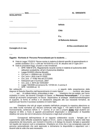 ………………….., data……………… AL DIRIGENTE
SCOLASTICO
……………………………………………
…...
Istituto
………………………………………
Città
…………………………………………..
P.c.
Al Referente dislessia
………………………..
Al Doc.coordinatore del
Consiglio di cl./ sez.
……………………………………………
…..
Oggetto: Richiesta di Percorso Personalizzato per lo studente….
Vista la Legge 170/2010 “Nuove norme in materia di disturbi specifici di apprendimento in
ambito scolastico” (G.U. n.244 del 18/10/2010) e il D. M. attuativo del 21 luglio 2011
Viste le precedenti leggi, circolari e note ministeriali:
DPR 1999 N°275, Regolamento recante norme in materia di autonomia delle
istituzioni scolastiche, all’art.4 Autonomia didattica
Legge 53/2003 (riforma Moratti)
Circ.prot. n. 4099/A/4 del 5/10/2004
Circ. prot n. 26/A 4 del 5/1/2005
Circ. prot. n° 4798/ A4a del 27/7/2005
Indicazioni per il Curriculo, 2007
Circ. prot. n. 4674 del 10/05/2007
Legge 169/2008 conversione DL 137/08 Art. 3 comma 5
DPR 122/2009 art. 10
Noi sottoscritti……..………………………………………….., a seguito della presentazione della
diagnosi di Disturbo Specifico dell’Apprendimento di nostro figlio/a …………….iscritto/a alla classe
…………sez… di codesto Istituto, protocollata in data………, chiediamo che sia redatto, per l’anno
scolastico in corso, dai docenti/ Consiglio di Classe, un Percorso Personalizzato *, in cui siano
indicati gli strumenti compensativi, le misure dispensative, le strategie didattiche/metodologiche
di supporto, le forme di verifica e di valutazione adeguate alle sue necessità formative, da
applicare per favorire il successo scolastico di nostro figlio.
Chiediamo che tutti gli organi scolastici dell’Istituto pongano la massima attenzione su
una delle novità normative più rilevanti contenute nella legge n. 170 dell’8.10.2010: l’esplicito
riconoscimento, contenuto nell’art. 5, 1° comma, di un vero e proprio diritto degli studenti con
diagnosi di DSA, a fruire di appositi provvedimenti dispensativi e compensativi di fessibilità
didattica nel corso dei cicli di istruzione e formazione e negli studi universitari.
Consapevoli dell’importanza di un rapporto collaborativo scuola - famiglia per il
superamento delle difficoltà scolastiche legate ai D.S.A., siamo a disposizione, anche nella fase
preparatoria del documento, per momenti d’incontro e di dialogo tra docenti, famiglia e specialisti
nel rispetto dei reciproci ruoli e competenze. Chiediamo sin d’ora che ci sia consegnata copia del
percorso personalizzato che sarà approvato e dichiariamo la disponibilità a rapportarci con i
docenti tutte le volte che sarà necessario.
 
