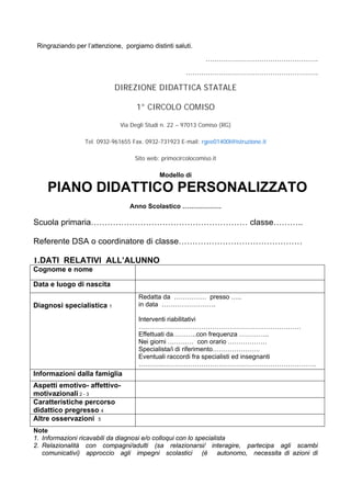 Ringraziando per l’attenzione, porgiamo distinti saluti.
…………………………………………….
…………………………………………………….
DIREZIONE DIDATTICA STATALE
1° CIRCOLO COMISO
Via Degli Studi n. 22 – 97013 Comiso (RG)
Tel. 0932-961655 Fax. 0932-731923 E-mail: rgee01400l@istruzione.it
Sito web: primocircolocomiso.it
Modello di
PIANO DIDATTICO PERSONALIZZATO
Anno Scolastico ………………
Scuola primaria………………………………………………… classe………..
Referente DSA o coordinatore di classe………………………………………
1.DATI RELATIVI ALL’ALUNNO
Cognome e nome
Data e luogo di nascita
Diagnosi specialistica 1
Redatta da …………… presso …..
in data …………………….
Interventi riabilitativi
…………………………………………………………………
Effettuati da………..con frequenza …………..
Nei giorni ………… con orario ………………
Specialista/i di riferimento………………….
Eventuali raccordi fra specialisti ed insegnanti
……………………………………………………………………….
Informazioni dalla famiglia
Aspetti emotivo- affettivo-
motivazionali 2 - 3
Caratteristiche percorso
didattico pregresso 4
Altre osservazioni 5
Note
1. Informazioni ricavabili da diagnosi e/o colloqui con lo specialista
2. Relazionalità con compagni/adulti (sa relazionarsi/ interagire, partecipa agli scambi
comunicativi) approccio agli impegni scolastici (è autonomo, necessita di azioni di
 