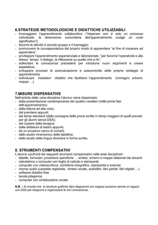 6.STRATEGIE METODOLOGICHE E DIDATTICHE UTILIZZABILI
- Incoraggiare l’apprendimento collaborativo (“Imparare non è solo un processo
individuale: la dimensione comunitaria dell’apprendimento svolge un ruolo
significativo”);
- favorire le attività in piccolo gruppo e il tutoraggio;
- promuovere la consapevolezza del proprio modo di apprendere “al fine di imparare ad
apprendere”
- privilegiare l’apprendimento esperienziale e laboratoriale “per favorire l’operatività e allo
stesso tempo il dialogo, la riflessione su quello che si fa”;
- sollecitare le conoscenze precedenti per introdurre nuovi argomenti e creare
aspettative;
- sviluppare processi di autovalutazione e autocontrollo delle proprie strategie di
apprendimento
- individuare mediatori didattici che facilitano l’apprendimento (immagini, schemi,
mappe …).
7.MISURE DISPENSATIVE
Nell’ambito delle varie discipline l’alunno viene dispensato:
- dalla presentazione contemporanea dei quattro caratteri (nelle prime fasi
dell’apprendimento);
- dalla lettura ad alta voce;
- dal prendere appunti;
- dai tempi standard (dalla consegna delle prove scritte in tempi maggiori di quelli previsti
per gli alunni senza DSA);
- dal copiare dalla lavagna;
- dalla dettatura di testi/o appunti;
- da un eccesivo carico di compiti;
- dallo studio mnemonico delle tabelline;
- dallo studio della lingua straniera in forma scritta.
8. STRUMENTI COMPENSATIVI
L’alunno usufruirà dei seguenti strumenti compensativi nelle aree disciplinari:
- tabelle, formulari, procedure specifiche … sintesi, schemi e mappe elaborati dai docenti
- calcolatrice o computer con foglio di calcolo e stampante
- computer con videoscrittura, correttore ortografico, stampante e scanner
- risorse audio (cassette registrate, sintesi vocale, audiolibri, libri parlati, libri digitali …)
- software didattici free
- tavola pitagorica
- computer con sintetizzatore vocale
N.B. - Si ricorda che le strutture grafiche (tipo diagrammi e/o mappe) possono servire ai ragazzi
con DSA per trasporre e organizzare le loro conoscenze.
 