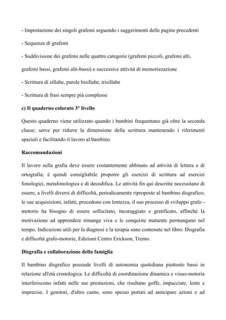 - Impostazione dei singoli grafemi seguendo i suggerimenti delle pagine precedenti
- Sequenze di grafemi
- Suddivisione dei grafemi nelle quattro categorie (grafemi piccoli, grafemi alti,
grafemi bassi, grafemi alti-bassi) e successive attività di memorizzazione
- Scrittura di sillabe, parole bisillabe, trisillabe
- Scrittura di frasi sempre più complesse
c) Il quaderno colorato 3° livello
Questo quaderno viene utilizzato quando i bambini frequentano già oltre la seconda
classe; serve per ridurre la dimensione della scrittura mantenendo i riferimenti
spaziali e facilitando il lavoro al bambino.
Raccomandazioni
Il lavoro sulla grafia deve essere costantemente abbinato ad attività di lettura e di
ortografia; è quindi consigliabile proporre gli esercizi di scrittura ad esercizi
fonologici, metafonologica e di decodifica. Le attività fin qui descritte necessitano di
essere, a livelli diversi di difficoltà, periodicamente riproposte al bambino disgrafico;
le sue acquisizioni, infatti, procedono con lentezza, il suo processo di sviluppo grafo -
motorio ha bisogno di essere sollecitato, incoraggiato e gratificato, affinché la
motivazione ad apprendere rimanga viva e le conquiste maturate permangano nel
tempo. Indicazioni utili per la diagnosi e la terapia sono contenute nel libro: Disgrafia
e difficoltà grafo-motorie, Edizioni Centro Erickson, Trento.
Disgrafia e collaborazione della famiglia
Il bambino disgrafico possiede livelli di autonomia quotidiana piuttosto bassi in
relazione all'età cronologica. Le difficoltà di coordinazione dinamica e visuo-motoria
interferiscono infatti nelle sue prestazioni, che risultano goffe, impacciate, lente e
imprecise. I genitori, d'altro canto, sono spesso portati ad anticipare azioni e ad
 