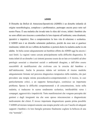 ADHD
Il Disturbo da Deficit di Attenzione/Iperattività (ADHD) è un disturbo infantile di
origine neurobiologica, complesso e problematico, purtroppo ancora poco noto nel
nostro Paese. È una malattia che invade tutte le sfere del vivere, infatti i bambini che
ne sono affetti non riescono a controllare le loro risposte all’ambiente; sono disattenti,
iperattivi e impulsivi, fino a compromettere la loro vita di relazione e scolastica.
L’ADHD non è un disturbo solamente pediatrico, poiché da esso non si guarisce
totalmente; infatti chi ne è affetto da bambino si porterà dietro la malattia anche in età
adulta. In Italia curare adeguatamente un bambino affetto da ADHD oggi ha ancora i
suoi limiti. Le ragioni vanno cercate principalmente nella difficoltà diagnostica. Si
tratta infatti di un disturbo i cui sintomi possono essere da un lato avvicinabili ad altre
patologie associati a situazioni sociali o ambientali disagiate, e dall’altro essere
suscettibili di modificazioni che evolvono con la crescita del bambino e
dell’adolescente. Anche la presenza ridotta sul territorio di risorse mediche
adeguatamente formate nel percorso diagnostico–terapeutico della malattia, che può
prevedere una terapia mirata psicoeducativo-comportamentale e il ricorso, in casi
particolarmente critici, a un supporto farmacologico, costituisce un importante
problema. Spesso le difficoltà comportamentali e di concentrazione, insite nella
malattia, si traducono in scarso rendimento scolastico, intollerabilità verso i
compagni, aggressività e impulsività. Tutte manifestazioni che vengono percepite dai
genitori e dagli insegnanti ma che sono spesso misconosciute o diagnosticate
tardivamente dai clinici. È invece importante diagnosticare quanto prima possibile
l’ADHD ed iniziare tempestivamente una terapia poiché solo con l’ausilio di adeguati
supporti i bambini e le loro famiglie potranno finalmente cogliere la bellezza di una
vita “normale”.
 