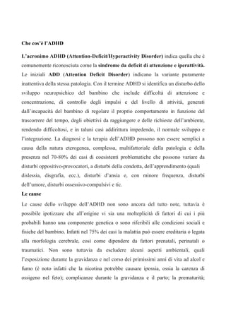 Che cos’è l’ADHD
L’acronimo ADHD (Attention-Deficit/Hyperactivity Disorder) indica quella che è
comunemente riconosciuta come la sindrome da deficit di attenzione e iperattività.
Le iniziali ADD (Attention Deficit Disorder) indicano la variante puramente
inattentiva della stessa patologia. Con il termine ADHD si identifica un disturbo dello
sviluppo neuropsichico del bambino che include difficoltà di attenzione e
concentrazione, di controllo degli impulsi e del livello di attività, generati
dall’incapacità del bambino di regolare il proprio comportamento in funzione del
trascorrere del tempo, degli obiettivi da raggiungere e delle richieste dell’ambiente,
rendendo difficoltosi, e in taluni casi addirittura impedendo, il normale sviluppo e
l’integrazione. La diagnosi e la terapia dell’ADHD possono non essere semplici a
causa della natura eterogenea, complessa, multifattoriale della patologia e della
presenza nel 70-80% dei casi di coesistenti problematiche che possono variare da
disturbi oppositivo-provocatori, a disturbi della condotta, dell’apprendimento (quali
dislessia, disgrafia, ecc.), disturbi d’ansia e, con minore frequenza, disturbi
dell’umore, disturbi ossessivo-compulsivi e tic.
Le cause
Le cause dello sviluppo dell’ADHD non sono ancora del tutto note, tuttavia è
possibile ipotizzare che all’origine vi sia una molteplicità di fattori di cui i più
probabili hanno una componente genetica o sono riferibili alle condizioni sociali e
fisiche del bambino. Infatti nel 75% dei casi la malattia può essere ereditaria o legata
alla morfologia cerebrale, così come dipendere da fattori prenatali, perinatali o
traumatici. Non sono tuttavia da escludere alcuni aspetti ambientali, quali
l’esposizione durante la gravidanza e nel corso dei primissimi anni di vita ad alcol e
fumo (è noto infatti che la nicotina potrebbe causare ipossia, ossia la carenza di
ossigeno nel feto); complicanze durante la gravidanza e il parto; la prematurità;
 