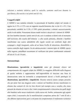 infezioni e malattie infettive, quali la varicella, contratte anch’esse durante la
gravidanza, alla nascita o nei primi anni di vita.
I soggetti colpiti
L’ADHD è una malattia infantile: la percentuale di bambini colpiti nel mondo si
aggira tra il 3% e il 5% con un rapporto maschi/femmine che va da 4:1 a 9:1. Una
percentuale variabile tra il 30 e il 50% potrà presentare i sintomi successivamente
anche in età adulta. Nonostante alcune madri inizino a descrivere i sintomi di ADHD
dei loro bambini durante i primi anni di età, essi si rendono evidenti solo al momento
dell’iscrizione alla scuola dell’infanzia o alla scuola primaria, allorché i bambini
manifestano una scarsa adattabilità alle regole sociali nei confronti degli altri
compagni o degli insegnanti, unita ad un basso livello di attenzione, distraibilità e
scarso controllo degli impulsi. In età adolescenziale i sintomi tipici di ADHD, specie
nelle ragazze, potrebbero accentuarsi al verificarsi dei primi cambiamenti ormonali
all’età di 13 o di 14 anni.
Sintomatologia
Disattenzione, iperattività e impulsività sono gli elementi chiave nel
comportamento dei soggetti colpiti da ADHD. La maggiore difficoltà nella diagnosi
di questa malattia è rappresentata dall’impossibilità di tracciare una linea di
demarcazione netta tra normalità e comportamenti dovuti a livelli patologici di
disattenzione, iperattività e impulsività. Occorre tuttavia tenere sempre presente
che per poter fare una diagnosi certa i sintomi nel bambino devono manifestarsi in
almeno due contesti di vita tra loro diversi (ad esempio casa e scuola), che siano
presenti da almeno sei mesi e che i tratti comportamentali si discostino da quelli degli
altri bambini nelle stesse condizioni e della stessa età. Inoltre, unitamente agli aspetti
sopra citati, è necessario che le manifestazioni compaiano prima dei 7 anni di età e
che abbiano ripercussioni gravi a tal punto da compromettere il rendimento scolastico
 