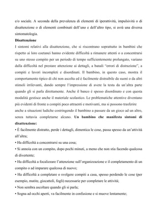 e/o sociale. A seconda della prevalenza di elementi di iperattività, impulsività o di
disattenzione o di elementi combinati dell’uno e dell’altro tipo, si avrà una diversa
sintomatologia.
Disattenzione
I sintomi relativi alla disattenzione, che si riscontrano soprattutto in bambini che
rispetto ai loro coetanei hanno evidente difficoltà a rimanere attenti o a concentrarsi
su uno stesso compito per un periodo di tempo sufficientemente prolungato, variano
dalla difficoltà nel prestare attenzione ai dettagli, a banali “errori di distrazione”, a
compiti e lavori incompleti e disordinati. Il bambino, in questo caso, mostra il
comportamento tipico di chi non ascolta ed è facilmente distraibile da suoni o da altri
stimoli irrilevanti, dando sempre l’impressione di avere la testa da un’altra parte
quando gli si parla direttamente. Anche il banco è spesso disordinato e con questa
modalità gestisce anche il materiale scolastico. Le problematiche attentive diventano
più evidenti di fronte a compiti poco attraenti e motivanti, ma si possono trasferire
anche a situazioni ludiche costringendo il bambino a passare da un gioco ad un altro,
senza tuttavia completarne alcuno. Un bambino che manifesta sintomi di
disattenzione:
• È facilmente distratto, perde i dettagli, dimentica le cose, passa spesso da un’attività
all’altra;
• Ha difficoltà a concentrarsi su una cosa;
• Si annoia con un compito, dopo pochi minuti, a meno che non stia facendo qualcosa
di divertente;
• Ha difficoltà a focalizzare l’attenzione sull’organizzazione e il completamento di un
compito o ad imparare qualcosa di nuovo;
• Ha difficoltà a completare o svolgere compiti a casa, spesso perdendo le cose (per
esempio, matite, giocattoli, fogli) necessarie per completare le attività;
• Non sembra ascoltare quando gli si parla;
• Sogna ad occhi aperti, va facilmente in confusione e si muove lentamente;
 