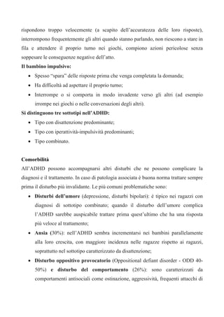 rispondono troppo velocemente (a scapito dell’accuratezza delle loro risposte),
interrompono frequentemente gli altri quando stanno parlando, non riescono a stare in
fila e attendere il proprio turno nei giochi, compiono azioni pericolose senza
soppesare le conseguenze negative dell’atto.
Il bambino impulsivo:
• Spesso “spara” delle risposte prima che venga completata la domanda;
• Ha difficoltà ad aspettare il proprio turno;
• Interrompe o si comporta in modo invadente verso gli altri (ad esempio
irrompe nei giochi o nelle conversazioni degli altri).
Si distinguono tre sottotipi nell’ADHD:
• Tipo con disattenzione predominante;
• Tipo con iperattività-impulsività predominanti;
• Tipo combinato.
Comorbilità
All’ADHD possono accompagnarsi altri disturbi che ne possono complicare la
diagnosi e il trattamento. In caso di patologia associata è buona norma trattare sempre
prima il disturbo più invalidante. Le più comuni problematiche sono:
• Disturbi dell’umore (depressione, disturbi bipolari): è tipico nei ragazzi con
diagnosi di sottotipo combinato; quando il disturbo dell’umore complica
l’ADHD sarebbe auspicabile trattare prima quest’ultimo che ha una risposta
più veloce al trattamento;
• Ansia (30%): nell’ADHD sembra incrementarsi nei bambini parallelamente
alla loro crescita, con maggiore incidenza nelle ragazze rispetto ai ragazzi,
soprattutto nel sottotipo caratterizzato da disattenzione;
• Disturbo oppositivo provocatorio (Oppositional defiant disorder - ODD 40-
50%) e disturbo del comportamento (26%): sono caratterizzati da
comportamenti antisociali come ostinazione, aggressività, frequenti attacchi di
 