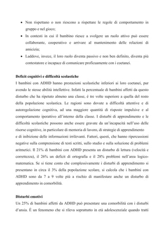 • Non rispettano o non riescono a rispettare le regole di comportamento in
gruppo e nel gioco;
• In contesti in cui il bambino riesce a svolgere un ruolo attivo può essere
collaborante, cooperativo e arrivare al mantenimento delle relazioni di
amicizia;
• Laddove, invece, il loro ruolo diventa passivo e non ben definito, diventa più
contestatore e incapace di comunicare proficuamente con i coetanei.
Deficit cognitivi e difficoltà scolastiche
I bambini con ADHD hanno prestazioni scolastiche inferiori ai loro coetanei, pur
avendo le stesse abilità intellettive. Infatti la percentuale di bambini affetti da questo
disturbo che ha ripetuto almeno una classe, è tre volte superiore a quella del resto
della popolazione scolastica. Le ragioni sono dovute a difficoltà attentive e di
autoregolazione cognitiva, ad una maggiore quantità di risposte impulsive e al
comportamento iperattivo all’interno della classe. I disturbi di apprendimento e le
difficoltà scolastiche possono anche essere gravate da un’incapacità nell’uso delle
risorse cognitive, in particolare di memoria di lavoro, di strategie di apprendimento
e di inibizione delle informazioni irrilevanti. Fattori, questi, che hanno ripercussioni
negative sulla comprensione di testi scritti, sullo studio e sulla soluzione di problemi
aritmetici. Il 21% di bambini con ADHD presenta un disturbo di lettura (velocità e
correttezza), il 26% un deficit di ortografia e il 28% problemi nell’area logico-
matematica. Se si tiene conto che complessivamente i disturbi di apprendimento si
presentano in circa il 3% della popolazione scolare, si calcola che i bambini con
ADHD sono da 7 a 9 volte più a rischio di manifestare anche un disturbo di
apprendimento in comorbilità.
Disturbi emotivi
Un 25% di bambini affetti da ADHD può presentare una comorbilità con i disturbi
d’ansia. È un fenomeno che si rileva soprattutto in età adolescenziale quando tratti
 