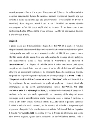 ansiosi possono svilupparsi a seguito di una serie di fallimenti in ambito sociale e
scolastico accumulatisi durante la crescita, e renderli più insicuri riguardo alle loro
capacità e incerti sui risultati dei loro comportamenti (abbassamento del livello di
autostima). Sono frequenti infatti i casi in cui i bambini con questo disturbo
interrompano un’attività prima degli altri in presenza di un insuccesso o una
frustrazione. L’altro 25% potrebbe invece abbinare l’ADHD ad una seconda diagnosi
di Disturbo dell’Umore.
Diagnosi
Il primo passo per l’inquadramento diagnostico dell’ADHD è quello di valutare
adeguatamente il fenomeno dell’iperattività e/o della disattenzione nel contesto psico-
clinico poiché entrambi non sono sinonimi assoluti di ADHD, ma possono essere
riferibili anche ad altre cause. Solo una volta esclusa la presenza di altre patologie
con manifestazioni simili si potrà parlare di “iperattività da disturbo di
concentrazione”. La diagnosi di ADHD, come è stato sottolineato, può essere
complicata da alcuni fattori ma di norma si arriva alla definizione del disturbo
attraverso un assessment psichiatrico. Lo strumento diagnostico principale più utile
per porre un sospetto diagnostico fondato per questa patologia è il DSM IV-TR, il
“Diagnostic and Statistical Manual of Mental Disorders”, nelle sue forme III-R e
IV, coadiuvato da un questionario in grado di esplorare i sintomi tipici che
appartengono ai tre aspetti comportamentali classici dell’ADHD. Un altro
strumento utile è la videoregistrazione, lo strumento che consente di osservare il
bambino nella sua più totale spontaneità. Al momento della diagnosi vanno
comunque presi in considerazione anche l’ambiente in cui si muove il bambino, la
scuola e altri fattori sociali. Molti dei sintomi di ADHD infatti si possono verificare
di volta in volta in tutti i bambini, ma in presenza di malattia la frequenza è più
importante e la qualità della vita drasticamente ridotta. Sul sito dell’Istituto Superiore
di Sanità (www.iss.it/adhd) è possibile trovare il Centro di riferimento più vicino
nella propria Regione. Questi centri, coordinati da neuropsichiatri infantili, sono le
 