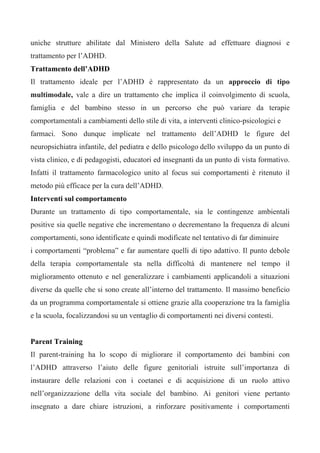 uniche strutture abilitate dal Ministero della Salute ad effettuare diagnosi e
trattamento per l’ADHD.
Trattamento dell’ADHD
Il trattamento ideale per l’ADHD è rappresentato da un approccio di tipo
multimodale, vale a dire un trattamento che implica il coinvolgimento di scuola,
famiglia e del bambino stesso in un percorso che può variare da terapie
comportamentali a cambiamenti dello stile di vita, a interventi clinico-psicologici e
farmaci. Sono dunque implicate nel trattamento dell’ADHD le figure del
neuropsichiatra infantile, del pediatra e dello psicologo dello sviluppo da un punto di
vista clinico, e di pedagogisti, educatori ed insegnanti da un punto di vista formativo.
Infatti il trattamento farmacologico unito al focus sui comportamenti è ritenuto il
metodo più efficace per la cura dell’ADHD.
Interventi sul comportamento
Durante un trattamento di tipo comportamentale, sia le contingenze ambientali
positive sia quelle negative che incrementano o decrementano la frequenza di alcuni
comportamenti, sono identificate e quindi modificate nel tentativo di far diminuire
i comportamenti “problema” e far aumentare quelli di tipo adattivo. Il punto debole
della terapia comportamentale sta nella difficoltà di mantenere nel tempo il
miglioramento ottenuto e nel generalizzare i cambiamenti applicandoli a situazioni
diverse da quelle che si sono create all’interno del trattamento. Il massimo beneficio
da un programma comportamentale si ottiene grazie alla cooperazione tra la famiglia
e la scuola, focalizzandosi su un ventaglio di comportamenti nei diversi contesti.
Parent Training
Il parent-training ha lo scopo di migliorare il comportamento dei bambini con
l’ADHD attraverso l’aiuto delle figure genitoriali istruite sull’importanza di
instaurare delle relazioni con i coetanei e di acquisizione di un ruolo attivo
nell’organizzazione della vita sociale del bambino. Ai genitori viene pertanto
insegnato a dare chiare istruzioni, a rinforzare positivamente i comportamenti
 