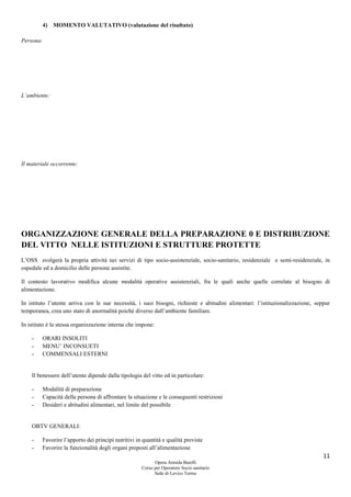 11
Opera Armida Barelli
Corso per Operatore Socio sanitario
Sede di Levico Terme
4) MOMENTO VALUTATIVO (valutazione del risultato)
Persona:
L’ambiente:
Il materiale occorrente:
ORGANIZZAZIONE GENERALE DELLA PREPARAZIONE 0 E DISTRIBUZIONE
DEL VITTO NELLE ISTITUZIONI E STRUTTURE PROTETTE
L’OSS svolgerà la propria attività nei servizi di tipo socio-assistenziale, socio-sanitario, residenziale e semi-residenziale, in
ospedale ed a domicilio delle persone assistite.
Il contesto lavorativo modifica alcune modalità operative assistenziali, fra le quali anche quelle correlate al bisogno di
alimentazione.
In istituto l’utente arriva con le sue necessità, i suoi bisogni, richieste e abitudini alimentari: l’istituzionalizzazione, seppur
temporanea, crea uno stato di anormalità poiché diverso dall’ambiente familiare.
In istituto è la stessa organizzazione interna che impone:
- ORARI INSOLITI
- MENU’ INCONSUETI
- COMMENSALI ESTERNI
Il benessere dell’utente dipende dalla tipologia del vitto ed in particolare:
- Modalità di preparazione
- Capacità della persona di affrontare la situazione e le conseguenti restrizioni
- Desideri e abitudini alimentari, nel limite del possibile
OBTV GENERALI:
- Favorire l’apporto dei principi nutritivi in quantità e qualità previste
- Favorire la funzionalità degli organi preposti all’alimentazione
 