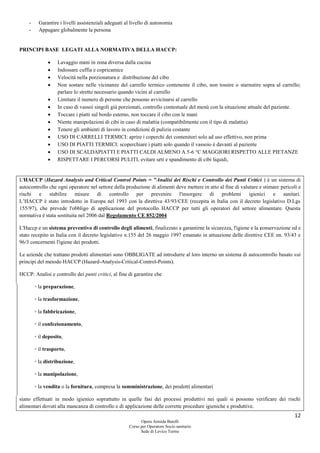 12
Opera Armida Barelli
Corso per Operatore Socio sanitario
Sede di Levico Terme
- Garantire i livelli assistenziali adeguati al livello di autonomia
- Appagare globalmente la persona
PRINCIPI BASE LEGATI ALLA NORMATIVA DELLA HACCP:
 Lavaggio mani in zona diversa dalla cucina
 Indossare cuffia e copricamice
 Velocità nella porzionatura e distribuzione del cibo
 Non sostare nelle vicinanze del carrello termico contenente il cibo, non tossire o starnutire sopra al carrello;
parlare lo stretto necessario quando vicini al carrello
 Limitare il numero di persone che possono avvicinarsi al carrello
 In caso di vassoi singoli già porzionati, controllo contestuale del menù con la situazione attuale del paziente.
 Toccare i piatti sul bordo esterno, non toccare il cibo con le mani
 Niente manipolazioni di cibi in caso di malattia (compatibilmente con il tipo di malattia)
 Tenere gli ambienti di lavoro in condizioni di pulizia costante
 USO DI CARRELLI TERMICI: aprire i coperchi dei contenitori solo ad uso effettivo, non prima
 USO DI PIATTI TERMICI: scoperchiare i piatti solo quando il vassoio è davanti al paziente
 USO DI SCALDAPIATTI E PIATTI CALDI ALMENO A 5-6 °C MAGGIORI RISPETTO ALLE PIETANZE
 RISPETTARE I PERCORSI PULITI, evitare urti e spandimento di cibi liquidi,
L'HACCP (Hazard Analysis and Critical Control Points = "Analisi dei Rischi e Controllo dei Punti Critici ) è un sistema di
autocontrollo che ogni operatore nel settore della produzione di alimenti deve mettere in atto al fine di valutare e stimare pericoli e
rischi e stabilire misure di controllo per prevenire l'insorgere di problemi igienici e sanitari.
L’HACCP è stato introdotto in Europa nel 1993 con la direttiva 43/93/CEE (recepita in Italia con il decreto legislativo D.Lgs
155/97), che prevede l'obbligo di applicazione del protocollo HACCP per tutti gli operatori del settore alimentare. Questa
normativa è stata sostituita nel 2006 dal Regolamento CE 852/2004
L'Haccp e un sistema preventivo di controllo degli alimenti, finalizzato a garantirne la sicurezza, l'igiene e la conservazione ed e
stato recepito in Italia con il decreto legislativo n.155 del 26 maggio 1997 emanato in attuazione delle direttive CEE nn. 93/43 e
96/3 concernenti l'igiene dei prodotti.
Le aziende che trattano prodotti alimentari sono OBBLIGATE ad introdurre al loro interno un sistema di autocontrollo basato sui
principi del metodo HACCP (Hazard-Analysis-Critical-Control-Points).
HCCP: Analisi e controllo dei punti critici, al fine di garantire che
◦ la preparazione,
◦ la trasformazione,
◦ la fabbricazione,
◦ il confezionamento,
◦ il deposito,
◦ il trasporto,
◦ la distribuzione,
◦ la manipolazione,
◦ la vendita o la fornitura, compresa la somministrazione, dei prodotti alimentari
siano effettuati in modo igienico soprattutto in quelle fasi dei processi produttivi nei quali si possono verificare dei rischi
alimentari dovuti alla mancanza di controllo e di applicazione delle corrette procedure igieniche e produttive.
 